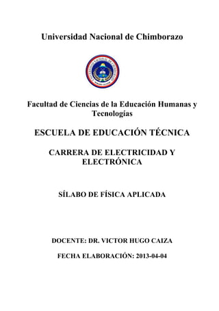 Universidad Nacional de Chimborazo
Facultad de Ciencias de la Educación Humanas y
Tecnologías
ESCUELA DE EDUCACIÓN TÉCNICA
CARRERA DE ELECTRICIDAD Y
ELECTRÓNICA
SÍLABO DE FÍSICA APLICADA
DOCENTE: DR. VICTOR HUGO CAIZA
FECHA ELABORACIÓN: 2013-04-04
 