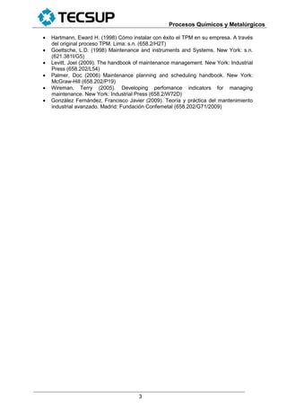 Procesos Químicos y Metalúrgicos
3
 Hartmann, Eward H. (1998) Cómo instalar con éxito el TPM en su empresa. A través
del original proceso TPM. Lima: s.n. (658.2/H2T)
 Goettsche, L.D. (1998) Maintenance and instruments and Systems. New York: s.n.
(621.381I/G5)
 Levitt, Joel (2009). The handbook of maintenance management. New York: Industrial
Press (658.202/L54)
 Palmer, Doc (2006) Maintenance planning and scheduling handbook. New York:
McGraw-Hill (658.202/P19)
 Wireman, Terry (2005). Developing perfomance indicators for managing
maintenance. New York: Industrial Press (658.2/W72D)
 González Fernández, Francisco Javier (2009). Teoría y práctica del mantenimiento
industrial avanzado. Madrid: Fundación Confemetal (658.202/G71/2009)
 