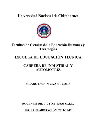 Universidad Nacional de Chimborazo
Facultad de Ciencias de la Educación Humanas y
Tecnologías
ESCUELA DE EDUCACIÓN TÉCNICA
CARRERA DE INDUSTRIAL Y
AUTOMOTRÍZ
SÍLABO DE FÍSICAAPLICADA
DOCENTE: DR. VICTOR HUGO CAIZA
FECHA ELABORACIÓN: 2013-11-12
 