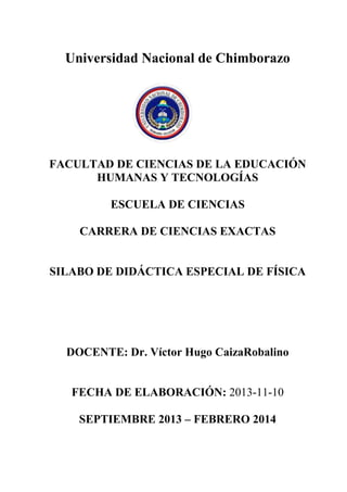 Universidad Nacional de Chimborazo
FACULTAD DE CIENCIAS DE LA EDUCACIÓN
HUMANAS Y TECNOLOGÍAS
ESCUELA DE CIENCIAS
CARRERA DE CIENCIAS EXACTAS
SILABO DE DIDÁCTICA ESPECIAL DE FÍSICA
DOCENTE: Dr. Víctor Hugo CaizaRobalino
FECHA DE ELABORACIÓN: 2013-11-10
SEPTIEMBRE 2013 – FEBRERO 2014
 