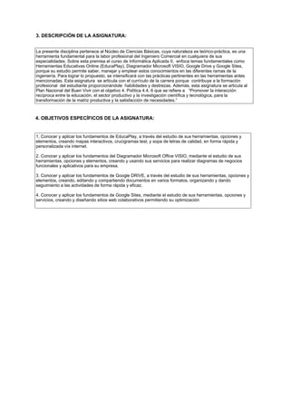3. DESCRIPCIÓN DE LA ASIGNATURA:
La presente disciplina pertenece al Núcleo de Ciencias Básicas, cuya naturaleza es teórico-práctica, es una
herramienta fundamental para la labor profesional del Ingeniero Comercial en cualquiera de sus
especialidades. Sobre esta premisa el curso de Informática Aplicada II, enfoca temas fundamentales como
Herramientas Educativas Online (EducaPlay), Diagramador Microsoft VISIO, Google Drive y Google Sites,
porque su estudio permite saber, manejar y emplear estos conocimientos en las diferentes ramas de la
ingeniería. Para lograr lo propuesto, se intensificará con las prácticas pertinentes en las herramientas antes
mencionadas. Esta asignatura se articula con el currículo de la carrera porque contribuye a la formación
profesional del estudiante proporcionándole habilidades y destrezas. Además, esta asignatura se articula al
Plan Nacional del Buen Vivir con el objetivo 4. Política 4.4, 6 que se refiere a “Promover la interacción
recíproca entre la educación, el sector productivo y la investigación científica y tecnológica, para la
transformación de la matriz productiva y la satisfacción de necesidades.”
4. OBJETIVOS ESPECÍFICOS DE LA ASIGNATURA:
1. Conocer y aplicar los fundamentos de EducaPlay, a través del estudio de sus herramientas, opciones y
elementos, creando mapas interactivos, crucigramas test, y sopa de letras de calidad, en forma rápida y
personalizada vía internet.
2. Conocer y aplicar los fundamentos del Diagramador Microsoft Office VISIO, mediante el estudio de sus
herramientas, opciones y elementos, creando y usando sus servicios para realizar diagramas de negocios
funcionales y aplicativos para su empresa.
3. Conocer y aplicar los fundamentos de Google DRIVE, a través del estudio de sus herramientas, opciones y
elementos, creando, editando y compartiendo documentos en varios formatos, organizando y dando
seguimiento a las actividades de forma rápida y eficaz.
4. Conocer y aplicar los fundamentos de Google Sites, mediante el estudio de sus herramientas, opciones y
servicios, creando y diseñando sitios web colaborativos permitiendo su optimización
 