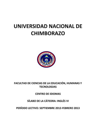 UNIVERSIDAD NACIONAL DE
CHIMBORAZO
FACULTAD DE CIENCIAS DE LA EDUCACIÓN, HUMANAS Y
TECNOLOGIAS
CENTRO DE IDIOMAS
SÍLABO DE LA CÁTEDRA: INGLÉS VI
PERÍODO LECTIVO: SEPTIEMBRE 2012-FEBRERO 2013
 