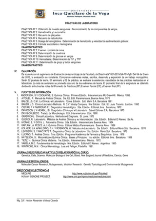 PRÁCTICAS DE LABORATORIO

           PRÁCTICA Nº 1: Obtención de muestra sanguínea. Reconocimiento de los componentes de sangre.
           PRÁCTICA Nº 2: Hematimetría y Leucometría
           PRÁCTICA Nº 3: Recuento de plaquetas
           PRÁCTICA Nº 4: Recuento de reticulocitos
           PRÁCTICA Nº 5: Dosaje de hemoglobina. Determinación de hematocrito y velocidad de sedimentación globular.
           PRÁCTICA Nº 6: Fórmula leucocitaria o Hemograma
           EXAMEN PRÁCTICO
           PRÁCTICA Nº 7: Examen completo de orina
           PRÁCTICA Nº 8: Determinación de creatinina
           PRÁCTICA Nº 9: Determinación de glucosa en sangre
           PRÁCTICA Nº 10: Hemostasia y Determinación de T.P. y TTP
           PRÁCTICA Nº 11: Determinación de grupo y factor sanguíneo
           EXAMEN PRÁCTICO

IV.        EVALUACIÓN
           De acuerdo con el reglamento de Evaluación de Aprendizaje de la Facultad y la Directiva Nº 001-2010-SA-FCsFyB. Del 04 de Enero
           del 2010, la evaluación es constante. Comprende exámenes orales, escritos, desarrollo y exposición de un trabajo monográfico.
           Serán 02 pruebas de teoría, 01 seminario y 02 de práctica, se evaluara la asistencia y resultados de las prácticas realizadas en el
           laboratorio. La nota de seminario se promedia con uno de los exámenes de teoría. El promedio final de la asignatura se obtendrá
           dividiendo entre tres las notas del Promedio de Practicas (PP) Examen Parcial (EP) y Examen final (PF)

V.         FUENTES DE INFORMACIÓN
     1.    ANDERSON, S Y COCKAYNE, S: Química Clínica. Primera Edición. Interamericana Mc Graw-Hill. México 1993.
     2.    AITQUEL, F: Manual de Análisis Clínicos. 3ra. Ed. Edit. Panamericana, Buenos Aires, 1975
     3.    BALCELLS, C.M.: La Clínica y el Laboratorio. 12ava. Edición. Edit. Marin S.A. Barcelona 1981
     4.    BAUER, J.D. Clínica Laboratory Methods. R. C.V. Mosby Company. 9na Edición. Edit. St. Louis Toronto. London. 1992
     5.    CISCAR, F Y FARRERAS P.: Diagnóstico Hematológico. 2da. Edición. Editorial Jims. Barcelona, 1972
     6.    DAVIDSON. L Y HENRY, J.B. Diagnóstico Clínico por el Laboratorio. Salvat Editores S.A. Barcelona 1975
     7.    DAVIS-DULBECO: Tratado de Microbiología. Edit. Interamericana. Edic. 1990
     8.    GRADWOHL. Clinical Laboartory. Methods and Diagnosis. St. Louis. 1970
     9.    GUERCI, R. Laboratorio. Métodos de Análisis Clínicos y su interpretación. 2da. Edición. Editorial El Ateneo. Bs.As.
     10.   IVONNE, E. Y GOYA, L.: Fotometría Clínica. 2da. Edición. Interamericana Buenos Aires. 1964.
     11.   KAPLAN L.A. PESCE. A.J.: Química Clínica. Editora Médica Panamericana. Buenos Aires. 1986
     12.   KOLMER, J.A. APAULDING, E.H. Y ROBINSON, H.: Métodos de Laboratorio. 5ta. Edición. Editorial Marin S.A. Barcelona. 1970
     13.   LEVINSON, S. Y MAC FATE T.: Diagnóstico Clínico de Laboratorio. 5ta. Edición. Marin S.A. Barcelona. 1970
     14.   LUCANO, T. Análisis Clínico. 7ma. Edición. Programa Académico de Farmacia y Bioquímica. Lima. 1976
     15.   NATELSON, S.: Micrométodos Química Clínica. Bases y Principios. 1ra. edición. Editorial Jims. Barcelona. 1968
     16.   TIETZ, H. Química Clínica Moderna. 1ra. Edición. Interamericana. México. 1972
     17.   VARELA, M.E.: Fundamentos de Hematología. 9na. Edición. Editorial El Ateneo. Argentina. 1965
     18.   WINTROBE, M.N.: Clinical Hematology. Lea and Febiger, Filadelfia. 1961.

     JOURNALS QUE PUBLICAN ARTÍCULOS RELACIONADOS AL CURSO:
        Genetics, Cells, Science, Molecular Biology of the Cell, Blood, New England Journal of Medicine, Ciencia, Gene

     JOURNALS ESPECIALIZADOS:
        Molecular Cancer Research, Mutagenessis, Mutation Research: Genetic Toxicology and Environmental Mutagenesis

     DIRECCIONES ELECTRÓNICAS
         MEDLINE                                               http://www.ncbi.nlm.nih.gov/PubMed/
         HUMAN GENOME PROJECT                        http://www.ornl.gov/hgmis/medicine/medicine.html.




     ____________________________________
     Mg. Q.F. Héctor Alexander Vilchez Cáceda
 
