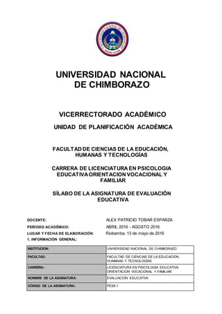 UNIVERSIDAD NACIONAL
DE CHIMBORAZO
VICERRECTORADO ACADÉMICO
UNIDAD DE PLANIFICACIÓN ACADÉMICA
FACULTAD DE CIENCIAS DE LA EDUCACIÓN,
HUMANAS Y TECNOLOGÍAS
CARRERA DE LICENCIATURA EN PSICOLOGIA
EDUCATIVAORIENTACION VOCACIONAL Y
FAMILIAR
SÍLABO DE LA ASIGNATURA DE EVALUACIÓN
EDUCATIVA
DOCENTE: ALEX PATRICIO TOBAR ESPARZA
PERÍODO ACADÉMICO: ABRIL 2016 - AGOSTO 2016
LUGAR Y FECHA DE ELABORACIÓN: Riobamba, 13 de mayo de 2016
1. INFORMACIÓN GENERAL:
INSTITUCIÓN: UNIVERSIDAD NACIONAL DE CHIMBORAZO
FACULTAD: FACULTAD DE CIENCIAS DE LA EDUCACIÓN,
HUMANAS Y TECNOLOGÍAS
CARRERA: LICENCIATURA EN PSICOLOGIA EDUCATIVA
ORIENTACION VOCACIONAL Y FAMILIAR
NOMBRE DE LA ASIGNATURA: EVALUACIÓN EDUCATIVA
CÓDIGO DE LA ASIGNATURA: PES6.1
 