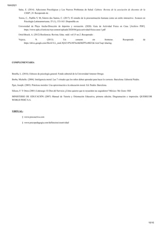 18/4/2021
10/10
Salas, E. (2014). Adicciones Psicológicas y Los Nuevos Problemas de Salud. Cultura: Revista de la asociación de docentes de la
USMP, 28. Recuperado de .
Torres, C., Padilla V, M.,Valerio dos Santos, C. (2017). El estudio de la procrastinación humana como un estilo interactivo. Avances en
Psicología Latinoamericana, 35 (1), 153-163. Disponible en:
Universidad de Playa Ancha-Dirección de deportes y recreación. (2020). Guía de Actividad Física en Casa. [Archivo PDF].
https://www.upla.cl/noticias/wp-content/uploads/2020/04/guia-actividad-fisica-casa-1.pdf
Oriol-Bosch, A. (2012) Resiliencia. Revista. Educ. méd. vol.15 no.2 .Recuperado: .
Vujicic, N. (2013). Un corazon sin fronteras. Recuperado de
https://drive.google.com/file/d/1LL_nraL3QA31P5cNFSw6KMZPTci8bCGk/view?usp=sharing.
COMPLEMENTARIA
Bonilla, L. (2016). Esbozos de psicología general. Fondo editorial de la Universidad Antenor Orrego.
Borba, Michelle. (2004). Inteligencia moral: Las 7 virtudes que los niños deben aprender para hacer lo correcto. Barcelona: Editorial Paidós.
Pgui, Joseph. (2003). Prácticas morales: Una aproximación a la educación moral. Ed. Paidós: Barcelona.
Siliceo, F. Y Otros (2001) Liderazgo: El Don del Servicio ¿Cómo quieres que te recuerden tus seguidores? México: Mc Graw- Hill
MINISTERIO DE EDUCACIÓN (2007) Manual de Tutoría y Orientación Educativa, primera edición, Diagramación e impresión: QUEBECOR
WORLD PERÚ S.A.
VIRTUAL:
§ www.psicoactiva.com
§ www.psicopedagogia.com/definicion/creatividad
 