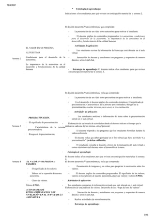 18/4/2021
3/10
· * Estrategia de aprendizaje:
Indicaciones a los estudiantes para que revisen con anticipación material de la semana 2.
Semana 2
EL VALOR EN MI PERSONA:
AUTOESTIMA
Condiciones para el desarrollo de la
autoestima.
La importancia de la autoestima en el
desarrollo y fortalecimiento de la calidad
humana
El docente desarrolla Videoconferencia, que comprende:
- La presentación de un video sobre autoestima para motivar al estudiante.
- El docente explica los contenidos programados: La autoestima, condiciones
para el desarrollo de la autoestima, la importancia de la autoestima en el
desarrollo y fortalecimiento de la calidad humana.
· Actividades de aplicación:
- Los estudiantes revisan la información del tema que está ubicada en el aula
virtual.
- Interacción de docente y estudiantes con preguntas y respuestas de manera
directa o a través del chat.
• Estrategia de aprendizaje: El docente indica a los estudiantes para que revisen
con anticipación material de la semana 3.
Semana 3
PROCRASTINACIÓN.
· El significado de procrastinaciòn.
· Características de la persona
procrastinadora.
· Riesgos de la procrastinaciòn.
El docente desarrolla Videoconferencia, en la que comprende:
- La presentación de un video sobre procrastinación para motivar al estudiante.
- En el desarrollo el docente explica los contenidos temáticos: El significado de
procrastinaciòn. Características de la persona procrastinadora. Riesgos de la
procrastinaciòn, enseñar técnicas para vencer la procrastinación.
· Actividades de aplicación:
- Los estudiantes analizan la información del tema sobre la procrastinación
subido en el aula virtual.
- Elaboración de un horario de actividades donde el alumno indicara el tiempo que le
dedicara a cada una de las mismas a nivel personal.
- El docente responde a las preguntas que los estudiantes formulan durante la
videoconferencia.
- El docente indica que deben participar en el foro virtual que lleva por título “La
procrastinación” (práctica calificada).
- El estudiante consulta al docente a través de la mensajería del aula virtual o
correo electrónico del docente sobre el desarrollo de la tarea.
· Estrategia de aprendizaje:
El docente indica a los estudiantes para que revisen con anticipación material de la semana
4.
Semana 4 EL VALOR EN MI PERSONA:
VALORES.
· El significado de los valores
· Valores en la expresión de nuestra
autoestima
· Clases de valores.
Valores UPAO.
ACTIVIDADES DE
RETROALIMENTACIÓN Y DE
NIVELACIÓN EN EL AVANCE DE LA
ASIGNATURA.
El docente desarrolla Videoconferencia, en la que comprende:
- Presentación de imágenes y un video para propiciar la motivación sobre los
valores.
- El docente explica los contenidos programados: El significado de los valores,
valores en la expresión de nuestra autoestima, clases de valores y valores UPAO.
· Actividades de aplicación:
- Los estudiantes comparten la información revisada que está ubicada en el aula virtual:
Elaboración de una pirámide de valores. Desarrollo de una “Sopa de letra de Valores”
- Interacción de docente y estudiantes con preguntas y respuestas de manera
directa o a través del chat.
- Realiza actividades de retroalimentación.
· Estrategia de aprendizaje:
 