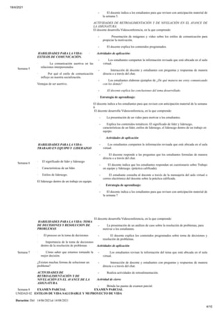 18/4/2021
4/10
- El docente indica a los estudiantes para que revisen con anticipación material de
la semana 5.
ACTIVIDADES DE RETROALIMENTACIÓN Y DE NIVELACIÓN EN EL AVANCE DE
LA ASIGNATURA.
Semana 5
HABILIDADES PARA LA VIDA:
ESTILOS DE COMUNICACIÓN.
· La comunicación asertiva en las
relaciones interpersonales
· Por qué el estilo de comunicación
influye en nuestra socialización.
Ventajas de ser asertivo.
El docente desarrolla Videoconferencia, en la que comprende:
- Presentación de imágenes y video sobre los estilos de comunicación para
propiciar la motivación.
- El docente explica los contenidos programados.
· Actividades de aplicación:
- Los estudiantes comparten la información revisada que está ubicada en el aula
virtual.
- Interacción de docente y estudiantes con preguntas y respuestas de manera
directa o a través del chat.
- Los estudiantes elaboran ejemplos de ¿De qué manera me estoy comunicando
con los demás?
- El docente explica las conclusiones del tema desarrollado.
· Estrategia de aprendizaje:
El docente indica a los estudiantes para que revisen con anticipación material de la semana
6
Semana 6
HABILIDADES PARA LA VIDA:
TRABAJO EN EQUIPO Y LIDERAZGO
· El significado de líder y liderazgo
· Características de un líder.
· Estilos de liderazgo.
El liderazgo dentro de un trabajo en equipo.
El docente desarrolla Videoconferencia, en la que comprende:
- La presentación de un video para motivar a los estudiantes.
- Explica los contenidos temáticos: El significado de líder y liderazgo,
características de un líder, estilos de liderazgo, el liderazgo dentro de un trabajo en
equipo.
· Actividades de aplicación
- Los estudiantes comparten la información revisada que está ubicada en el aula
virtual.
- El docente responde a las preguntas que los estudiantes formulan de manera
directa o a través del chat.
- El docente indica que los estudiantes respondan un cuestionario sobre Trabajo
en equipo y liderazgo. (práctica calificada).
- El estudiante consulta al docente a través de la mensajería del aula virtual o
correo electrónico del docente sobre la práctica calificada.
· Estrategia de aprendizaje:
- El docente indica a los estudiantes para que revisen con anticipación material de
la semana 7
Semana 7
HABILIDADES PARA LA VIDA: TOMA
DE DECISIONES Y RESOLUCION DE
PROBLEMAS
· El proceso en la toma de decisiones
· Importancia de la toma de decisiones
dentro de la resolución de problemas
· Cómo saber que estamos tomando la
mejor decisión.
¿Existen muchas formas de solucionar un
problema?
ACTIVIDADES DE
RETROALIMENTACIÓN Y DE
NIVELACIÓN EN EL AVANCE DE LA
ASIGNATURA.
El docente desarrolla Videoconferencia, en la que comprende:
- La presentación de un análisis de caso sobre la resolución de problemas, para
motivar a los estudiantes.
- El docente explica los contenidos programados sobre toma de decisiones y
resolución de problemas.
· Actividades de aplicación
- Los estudiantes revisan la información del tema que está ubicada en el aula
virtual.
- Interacción de docente y estudiantes con preguntas y respuestas de manera
directa o a través del chat.
- Realiza actividades de retroalimentación.
· Actividad de cierre
- Brinda las pautas de examen parcial.
Semana 8 EXAMEN PARCIAL EXAMEN PARCIAL
UNIDAD 02 ESTILOS DE VIDA SALUDABLE Y MI PROYECTO DE VIDA
Duración: Del 14/06/2021al 14/08/2021
 