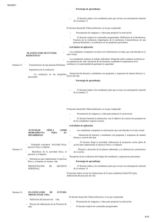 18/4/2021
6/10
· Estrategia de aprendizaje:
- El docente indica a los estudiantes para que revisen con anticipación material
de la semana 12
Semana 12
PLANIFICANDO MI FUTURO.
RESILIENCIA
· Características de una persona Resiliente.
· Importancia de la resiliencia
· La resiliencia en los propósitos
personales.
El docente desarrolla Videoconferencia, en la que comprende:
- Presentación de imágenes y video para propiciar la motivación.
- El docente explica los contenidos programados: Definición de la Resiliencia,
Factores de la resiliencia, Importancia de la resiliencia, Características de una
persona Resiliente, La resiliencia en los propósitos personales.
· Actividades de aplicación
- Los estudiantes comparten con base en la información revisada, que está ubicada en el
aula virtual.
- Los estudiantes realizan un trabajo individual: Infografía sobre conducta resiliente en
su experiencia de vida. Narración de las historias, resaltando la importancia de la
resiliencia y la oportunidad de gestionar la capacidad.
- Interacción de docente y estudiantes con preguntas y respuestas de manera directa o a
través del chat.
· Estrategia de aprendizaje:
- El docente indica a los estudiantes para que revisen con anticipación material
de la semana 13
Semana 13
ACTIVIDAD FÍSICA COMO
HERRAMIENTA PARA EL
DESARROLLO
- Aclarando conceptos: Actividad física,
ejercicio físico y deporte.
- Beneficios de la actividad física, el
ejercicio y el deporte.
- Alternativas para implementar el ejercicio
físico y el deporte en nuestra vida.
PRESENTACION DE ARCHIVO
PERSONAL.
El docente desarrolla Videoconferencia, en la que comprende:
- Presentación de imágenes y video para propiciar la motivación.
- El docente fomenta la interacción, con el objetivo de conocer las perspectivas
de los estudiantes respecto al tema.
· Actividades de aplicación
- Los estudiantes comparten la información que está ubicada en el aula virtual.
- Interacción de docente y estudiantes con preguntas y respuestas de manera
directa o a través del chat.
- El docente dirige la actividad: elaboración de propuesta escrita (plan de
acción para implementar el ejercicio físico y el deporte.
- Plenaria y discusión de los planes elaborados y se elaboran las conclusiones
de la sesión.
- Recepción de las evidencias del trabajo del estudiante y experiencias personales.
· Estrategia de aprendizaje:
- El docente indica a los estudiantes para que revisen con anticipación material
de la semana 14
El docente indica revisar las indicaciones de la tarea académica final(TAF) para
elaboración del proyecto de vida
Semana 14 PLANIFICANDO MI FUTURO.
PROYECTO DE VIDA.
- Definición del proyecto de vida.
- Proceso de elaboración de un Proyecto de
vida.
El docente desarrolla Videoconferencia, en la que comprende:
- Presentación de imágenes y video para propiciar la motivación.
- El docente explica los contenidos programados
 