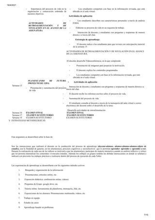 18/4/2021
7/10
- Importancia del proyecto de vida en la
organización y consecución ordenada de
nuestros objetivos.
ACTIVIDADES DE
RETROALIMENTACIÓN Y DE
NIVELACIÓN EN EL AVANCE DE LA
ASIGNATURA.
- Los estudiantes comparten con base en la información revisada, que está
ubicada en el aula virtual.
· Actividades de aplicación
- Los estudiantes describen sus características personales a través de análisis
FODA
- Elaboran su proyecto de vida en un esquema de trabajo.
- Interacción de docente y estudiantes con preguntas y respuestas de manera
directa o a través del chat.
· Estrategia de aprendizaje:
- El docente indica a los estudiantes para que revisen con anticipación material
de la semana 15
ACTIVIDADES DE RETROALIMENTACIÓN Y DE NIVELACIÓN EN EL AVANCE
DE LA ASIGNATURA.
Semana 15
PLANIFICANDO MI FUTURO.
PROYECTO DE VIDA.
- Presentación y sustentación del proyecto
de vida
El docente desarrolla Videoconferencia, en la que comprende:
- Presentación de imágenes para propiciar la motivación.
- El docente explica los contenidos programados
- Los estudiantes comparten con base en la información revisada, que está
ubicada en el aula virtual.
• Actividades de aplicación
- Interacción de docente y estudiantes con preguntas y respuestas de manera directa o a
través del chat.
- El docente recibe los informes escritos sobre el proyecto de vida.
- Sustentación del proyecto de vida
- El estudiante consulta al docente a través de la mensajería del aula virtual o correo
electrónico del docente sobre el desarrollo de la tarea.
Desarrolla actividades de retroalimentación.
Semana 16 EXAMEN FINAL EXAMEN FINAL
Semana 17 EXAMEN SUSTITUTORIO EXAMEN SUSTITUTORIO
Semana 18 EXAMEN SUSTITUTORIO EXAMEN SUSTITUTORIO
V ESTRATEGIAS METODOLÓGICAS
Esta asignatura se desarrollará sobre la base de:
Son las interacciones que realizará el docente en la conducción del proceso de aprendizaje (docente-alumno, alumno-alumno-alumno-objeto de
estudio), con la finalidad de generar, en los alumnos(as), procesos cognitivos y socioafectivos que le permitan aprender- aprender y aprender a ser.
Durante la realización de cada uno de los talleres se motivará a que los alumnos(as), participen de manera interactiva usando su análisis reflexivo y crítico
que les permita internalizar los contenidos vivenciales tratados. Además los trabajos en grupos tendrán las debidas instrucciones en donde se señalará e
indicará con precisión los trabajos prácticos a realizarse dentro del proceso de ejecución de cada Taller.
Las experiencias de aprendizaje se desarrollarán con los siguientes métodos activos:
1. Búsqueda y organización de la información
2. Presentaciones, artículos online, etc.
3. Exposición didáctica: conferencias online, videos)
4. Preguntas de Grupo: google drive, etc.
5. Tutoría online: herramientas de plataforma, mensajería, chat, etc.
6. Exposiciones de los alumnos: Presentaciones multimedia, vídeos, etc.
7. Trabajo en equipo
8. Estudio de casos
9. Aprendizaje basado en problemas
 