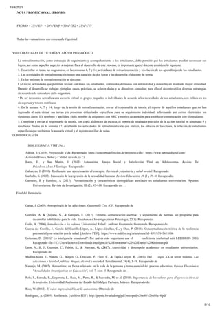 18/4/2021
9/10
NOTA PROMOCIONAL (PROMO)
PROMO = 25%*EP1 + 20%*EVP + 30%*EP2 + 25%*EVF
Todas las evaluaciones son con escala Vigesimal
VIIIESTRATEGIAS DE TUTORÍA Y APOYO PEDAGÓGICO
La retroalimentación, como estrategia de seguimiento y acompañamiento a los estudiantes, debe permitir que los estudiantes puedan reconocer sus
logros, así como aquellos aspectos a mejorar. Para el desarrollo de este proceso, es importante que el docente considere lo siguiente:
1. Desarrollar en todas las asignaturas, en las semanas 4, 7 y 14; actividades de retroalimentación y nivelación de los aprendizajes de los estudiantes.
2. Las actividades de retroalimentación tienen una duración de dos horas y las desarrolla el docente de teoría.
3. En las sesiones de retroalimentación se ejecutan:
• Al inicio, actividades que permitan revisar con todos los estudiantes, contenidos definidos con anterioridad y donde hayan mostrado mayor dificultad.
Durante el desarrollo se trabajan ejemplos, casos, prácticas, se aclaran dudas y se absuelven consultas; para ello el docente utiliza diversas estrategias
de acuerdo a la naturaleza de la asignatura.
• De ser necesario, se realiza una asesoría virtual en grupos pequeños o individuales de acuerdo a las necesidades de sus estudiantes, con énfasis en los
de segunda y tercera matrícula.
4. En la semana 4, 7 y 14, luego de la sesión de retroalimentación, enviar al responsable de tutoría, el reporte de aquellos estudiantes que no han
ingresado al aula virtual sus tareas y/o presentan dificultades específicas para su seguimiento individual; informando por correo electrónico los
siguientes datos: ID, nombres y apellidos, ciclo, nombre de asignatura con NRC y motivo de atención para establecer comunicación con el estudiante.
5. Completar y enviar al responsable de tutoría, con copia al director de escuela, el reporte de resultados parciales de la acción tutorial en la semana 9 y
resultados finales en la semana 17, detallando las actividades de retroalimentación que realizó, los enlaces de las clases, la relación de estudiantes
específicos que recibieron la asesoría virtual y el registro auxiliar de notas.
IX BIBLIOGRAFÍA
BIBLIOGRAFIA VIRTUAL:
Adrián, Y. (2019). Proyecto de Vida: Recuperado: https://conceptodefinicion.de/proyecto-vida/. :https://www.uptituddigital.com/
Actividad Física, Salud y Calidad de vida. (s.f.).
Barra, E., y San Martin, J. (2013) Autoestima, Apoyo Social y Satisfacción Vital en Adolescentes. Revista Ter
Psicol vol.31 no.3 Santiago Recuperado:
Cabanyes, J. (2010). Resiliencia: una aproximación al concepto. Revista de psiquiatria y salud mental. Recuperado:
Carballo, S. (2002). Educación de la expresión de la sexualidad humana. Revista Educación, 26 (1), 29-46 Recuperado:
Carranza, R y Ramírez, A (2013). Procrastinación y características demográficas asociados en estudiantes universitarios. Apuntes
Universitarios. Revista de Investigación, III (2), 95-108. Recuperado en: .
Final del formulario
Cañas, J. (2009). Antropología de las adicciones. Guatemala City, ICF. Recuperado de
Corrales, A, & Quijano, N., & Góngora, E (2017). Empatía, comunicación asertiva y seguimiento de normas. un programa para
desarrollar habilidades para la vida. Enseñanza e Investigación en Psicología, 22(1). Recuperado:
Gallo, A. (2006), Introducción a los valores. Universidad Rafael Landívar, Guatemala, Guatemala. Recuperado de:
García del Castillo, J., García del Castillo-López, A., López-Sánchez, C., y Dias, P. (2016). Conceptualización teórica de la resiliencia
psicosocial y su relación con la salud. [Archivo PDF]. https://www.redalyc.org/articulo.oa?id=839/83943611006
Goleman, D. (2010)” La inteligencia emocional”: Por qué es más importante que el coeficiente intelectual edit LELIBROS ORG
Recuperado file:///C:/Users/Lenovo/Downloads/Inteligencia%20Emocional%20%20Daniel%20Goleman.pdf
Leon, V., B, J., Guzmán, C., Pabón, K., & Narvaez, G. (2017). Asertividad y desempeño académico en estudiantes universitarios.
Recuperado de
Medina-Mora, E., Natera, G., Borges, G., Cravioto, P., Fleiz, C., & Tapia-Conyer, R. (2001). Del siglo XX al tercer milenio. Las
adicciones y la salud pública: drogas, alcohol y sociedad. Salud mental, 24(4), 3-19. Recuperado de
Naranjo, M. (2007). Autoestima: un factor relevante en la vida de la persona y tema esencial del proceso educativo. Revista Electrónica
"Actualidades Investigativas en Educación", vol. 7, núm. 3. Recuperado de: .
Polo, S., Estrada, R., Legorreta, L., Ruiz, M., Parra, R., & Saavedra, M. et al. (2010). Importancia de los valores para el ejercicio ético de
la profesión. Universidad Autónoma del Estado de Hidalgo, Pachuca, México. Recuperado de:
Riso, W. (2012). El valor imprescindible de la autoestima. Obtenido de .
Rodríguez, A. (2009). Resiliencia. [Archivo PDF]. http://pepsic.bvsalud.org/pdf/psicoped/v26n80/v26n80a14.pdf
 