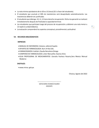 3
• La nota mínima aprobatoria de la UD es 13 (trece) (0.5 a favor del estudiante).
• El estudiante que acumule el 30% de inasistencias será desaprobado automáticamente. Las
inasistencias deberán ser justificadas.
• El estudiante que obtenga: 10, 11, 12 tiene derecho recuperación. Dicha recuperación se realizará
inmediatamente después de finalizada la capacidad terminal.
• Los estudiantes que participen luego del proceso de recuperación y obtienen una nota menor a
13 repite la unidad didáctica.
• La evaluación comprenderá los aspectos conceptual, procedimental y actitudinal.
VII. RECURSOS BIBLIOGRAFICOS
IMPRESOS
• MANUAL DE ENFERMERIA :Océano, editorial España
• APUNTES DE FARMACOLOGIA: Burn JH 6ta Edic.
• FARMACOGNOSIS: Kukliski ,Claudia Barcelona Omega
• COMPENIO DE FARMACOLOGIA ,Litter Manuel5ta Buenos Aires
• GUIA PROFESIONAL DE MEDICAMENTOS :Garsolia Pacheco Rosario,3era Mexico Manual
Moderno
DIGITALES:
• www.minsa .gob.pe
Chosica, Agosto del 2022
-------------------------------------------
SOFIA DORA VIVANCO HILARIO
DOCENTE
 