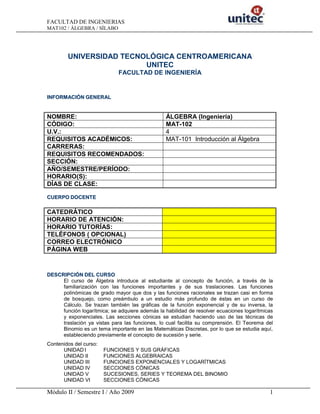 FACULTAD DE INGENIERIAS
MAT102 / ÁLGEBRA / SÍLABO




        UNIVERSIDAD TECNOLÓGICA CENTROAMERICANA
                         UNITEC
                             FACULTAD DE INGENIERÍA


INFORM ACIÒN GENERAL


NOMBRE:                                         ÁLGEBRA (Ingeniería)
CÓDIGO:                                         MAT-102
U.V.:                                           4
REQUISITOS ACADÉMICOS:                          MAT-101 Introducción al Álgebra
CARRERAS:
REQUISITOS RECOMENDADOS:
SECCIÓN:
AÑO/SEMESTRE/PERÍODO:
HORARIO(S):
DÍAS DE CLASE:

CUERPO DOCENTE

CATEDRÁTICO
HORARIO DE ATENCIÓN:
HORARIO TUTORÍAS:
TELÉFONOS ( OPCIONAL)
CORREO ELECTRÓNICO
PÁGINA WEB


DESCRIPCIÓN DEL CURSO
     El curso de Álgebra introduce al estudiante al concepto de función, a través de la
     familiarización con las funciones importantes y de sus traslaciones. Las funciones
     polinómicas de grado mayor que dos y las funciones racionales se trazan casi en forma
     de bosquejo, como preámbulo a un estudio más profundo de éstas en un curso de
     Cálculo. Se trazan también las gráficas de la función exponencial y de su inversa, la
     función logarítmica; se adquiere además la habilidad de resolver ecuaciones logarítmicas
     y exponenciales. Las secciones cónicas se estudian haciendo uso de las técnicas de
     traslación ya vistas para las funciones, lo cual facilita su comprensión. El Teorema del
     Binomio es un tema importante en las Matemáticas Discretas, por lo que se estudia aquí,
     estableciendo previamente el concepto de sucesión y serie.
Contenidos del curso:
      UNIDAD I          FUNCIONES Y SUS GRÁFICAS
      UNIDAD II         FUNCIONES ALGEBRAICAS
      UNIDAD III        FUNCIONES EXPONENCIALES Y LOGARÍTMICAS
      UNIDAD IV         SECCIONES CÓNICAS
      UNIDAD V          SUCESIONES, SERIES Y TEOREMA DEL BINOMIO
      UNIDAD VI         SECCIONES CÓNICAS

Módulo II / Semestre I / Año 2009                                                          1
 