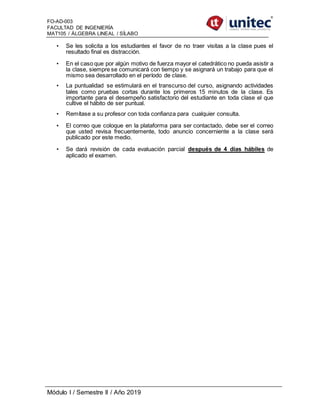 FO-AD-003
FACULTAD DE INGENIERÍA
MAT105 / ÁLGEBRA LINEAL / SÍLABO
Módulo I / Semestre II / Año 2019
• Se les solicita a los estudiantes el favor de no traer visitas a la clase pues el
resultado final es distracción.
• En el caso que por algún motivo de fuerza mayor el catedrático no pueda asistir a
la clase, siempre se comunicará con tiempo y se asignará un trabajo para que el
mismo sea desarrollado en el período de clase.
• La puntualidad se estimulará en el transcurso del curso, asignando actividades
tales como pruebas cortas durante los primeros 15 minutos de la clase. Es
importante para el desempeño satisfactorio del estudiante en toda clase el que
cultive el hábito de ser puntual.
• Remítase a su profesor con toda confianza para cualquier consulta.
• El correo que coloque en la plataforma para ser contactado, debe ser el correo
que usted revisa frecuentemente, todo anuncio concerniente a la clase será
publicado por este medio.
• Se dará revisión de cada evaluación parcial después de 4 días hábiles de
aplicado el examen.
 