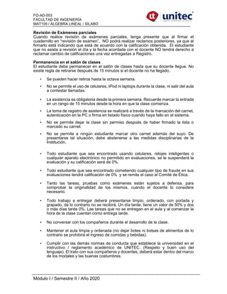 FO-AD-003
FACULTAD DE INGENIERÍA
MAT105 / ÁLGEBRA LINEAL / SÍLABO
Módulo I / Semestre II / Año 2020
Revisión de Exámenes parciales
Cuando realice revisión de exámenes parciales, tenga presente que al firmar el
cuadernillo en “revisión de examen”, NO podrá realizar reclamos posteriores, ya que al
firmarlo está indicando que está de acuerdo con la calificación obtenida. El estudiante
que no asista a revisión el día y la fecha acordada con el docente NO tendrá derecho a
reclamar cambio de calificaciones una vez entregadas a Registro.
Permanencia en el salón de clases
El estudiante debe permanecer en el salón de clases hasta que su docente llegue. No
existe regla de retirarse después de 15 minutos si el docente no ha llegado.
• Se pueden hacer retiros hasta la octava semana.
• No se permite el uso de celulares, IPod ni laptops durante la clase, ni salir del aula
a contestar llamadas.
• La asistencia es obligatoria desde la primera semana. Recuerde marcar la entrada
en un rango de 15 minutos desde la hora en que la clase comienza.
• La toma de registro de asistencia se realizará a través de la marcación del carnet,
autenticación en la PC o firma en listado físico cuando haya fallo en el sistema.
• No se permite dejar la clase sin permiso después de haber firmado la lista o
marcado su carnet.
• No se permite a ningún estudiante marcar otro carnet además del suyo. De
presentarse tal situación, debe abstenerse a las medidas disciplinarias de la
Institución.
• Todo estudiante que sea encontrado usando celulares, relojes inteligentes o
cualquier aparato electrónico no permitido en evaluaciones, se le suspenderá la
evaluación y su calificación será de 0%.
• Todo estudiante que sea encontrado cometiendo cualquier tipo de fraude en sus
evaluaciones tendrá calificación de 0% y se remite el caso al Comité de Ética.
• Tanto las tareas, pruebas como exámenes están sujetos a defensa, para
comprobar la originalidad de los mismos, cuando el docente lo considere
necesario.
• Todo trabajo a entregar deberá presentarse limpio, ordenado, con portada y
grapado, de lo contrario no se recibirá. Un día tarde, tiene un valor de 50% y dos
o más días tarde 0%. Las tareas que no se entregan en el aula y al comenzar la
hora de la clase cuentan como entrega tarde.
• No conversar con los compañeros durante el desarrollo de la clase.
• Mantener el aula limpia y ordenada (no dejar botes ni bolsas de alimentos de lo
contrario se prohibirá el ingreso de comidas y bebidas).
• Cumplir con las demás normas de conducta que establece la universidad en el
instructivo / reglamento académico de UNITEC. (Respeto y buen uso del
lenguaje). El trato con sus compañeros y docentes, deberá estar dentro del marco
de los modales y las buenas costumbres.
 