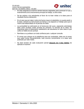 FO-AD-003
FACULTAD DE INGENIERÍA
MAT105 / ÁLGEBRA LINEAL / SÍLABO
Módulo I / Semestre II / Año 2020
• En esta asignatura el alumno tendrá lecturas asignadas para promover el uso y
entendimiento de la herramienta principal de trabajo, su libro texto.
• Se les solicita a los estudiantes el favor de no traer visitas a la clase pues el
resultado final es distracción.
• En el caso que por algún motivo de fuerza mayor el catedrático no pueda asistir a
la clase, siempre se comunicará con tiempo y se asignará un trabajo para que el
mismo sea desarrollado en el período de clase.
• La puntualidad se estimulará en el transcurso del curso, asignando actividades
tales como pruebas cortas durante los primeros 15 minutos de la clase. Es
importante para el desempeño satisfactorio del estudiante en toda clase el que
cultive el hábito de ser puntual.
• Remítase a su profesor con toda confianza para cualquier consulta.
• El correo que coloque en la plataforma para ser contactado, debe ser el correo
que usted revisa frecuentemente, todo anuncio concerniente a la clase será
publicado por este medio.
• Se dará revisión de cada evaluación parcial después de 4 días hábiles de
aplicado el examen.
 