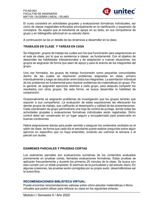 FO-AD-003
FACULTAD DE INGENIERÍA
MAT105 / ÁLGEBRA LINEAL / SÍLABO
Módulo I / Semestre II / Año 2020
El curso consistirá en actividades grupales y evaluaciones formativas individuales, así
como de clases magistrales enfocadas principalmente en la clarificación y expansión de
conceptos. Se espera que el estudiante se apoye en su texto, en sus compañeros de
grupo y en bibliografía adicional en su estudio diario.
A continuación se da un detalle de las dinámicas a desarrollar en la clase.
TRABAJOS EN CLASE Y TAREAS EN CASA
Se integrarán grupos de trabajo los cuales son los que funcionarán para asignaciones en
el aula de clase, por lo que su asistencia a clases es fundamental. Con el objetivo de
desarrollar las habilidades interpersonales y de adaptación a nuevas situaciones, los
grupos se asignarán de forma que sean de apoyo y para el avance de los integrantes del
grupo.
Una vez formados, los grupos de trabajo funcionarán como pequeñas comunidades
dentro de las cuales se resolverán problemas asignados en clase, primero
individualmente y luego se discutirán entre todos los integrantes. La asimilación individual
de los problemas es fundamental para resolver problemas de matemáticas en grupo. Por
lo general, se asignarán ejercicios distintos a cada grupo, para después compartir los
resultados con otros grupos. De esta forma, se busca desarrollar la habilidad de
cooperación.
Ocasionalmente se asignarán problemas de investigación que los grupos tendrán que
exponer a sus compañeros. La evaluación de estas exposiciones las efectuarán los
demás grupos de trabajo, que calificarán el desempeño y calidad de las presentaciones.
Cada coordinador de grupo administrará una hoja de control de puntaje, donde todas las
actividades grupales y evaluaciones formativas individuales serán registradas. Dicho
control debe ser conservado en un lugar seguro y encuadernado para preservarlo en
buenas condiciones.
Habrá asignaciones diarias para poder asimilar y asegurar los contenidos recibidos en el
salón de clase, de forma que cada día el estudiante pueda realizar preguntas sobre algún
ejercicio en específico que no haya entendido, evitando así culminar la semana o el
parcial con dudas.
EXAMENES PARCIALES Y PRUEBAS CORTAS
Los exámenes parciales son evaluaciones sumativas de los contenidos evaluados
previamente en pruebas cortas, llamadas evaluaciones formativas. Estas pruebas se
aplicarán frecuentemente y durante los primeros 25 minutos de la clase. Se busca con
esto cumplir con un doble propósito: El estímulo de la puntualidad y del estudio diario. En
algunas ocasiones, las pruebas serán corregidas por su propio autor, desarrollándose así
la autocrítica.
RECOMENDACIONES/ BIBLIOTECA VIRTUAL:
Puede encontrar recomendaciones valiosas sobre cómo estudiar matemáticas o libros
virtuales que podrá utilizar para reforzar su clase en los siguientes enlaces.
 