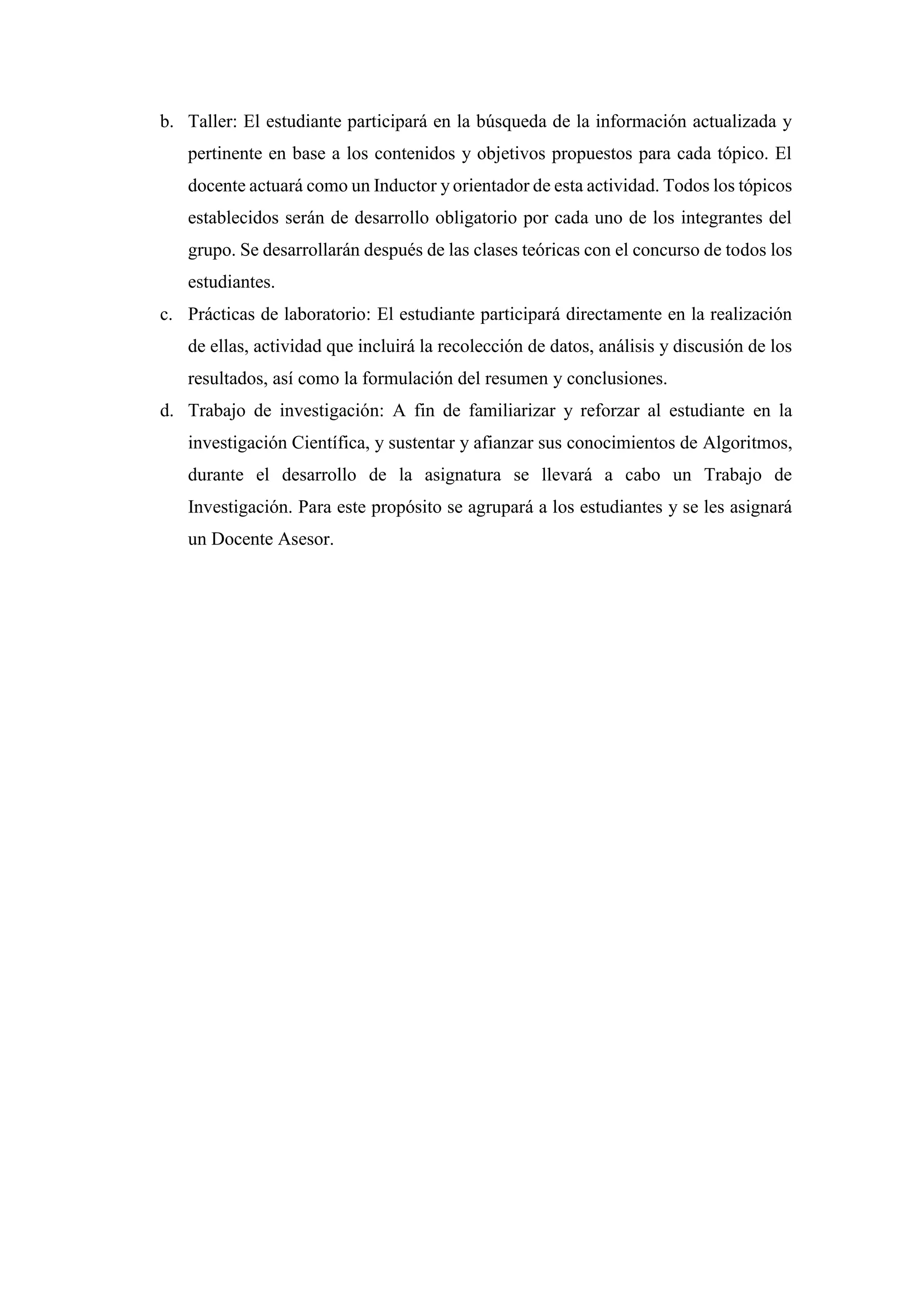 b. Taller: El estudiante participará en la búsqueda de la información actualizada y
pertinente en base a los contenidos y objetivos propuestos para cada tópico. El
docente actuará como un Inductor y orientador de esta actividad. Todos los tópicos
establecidos serán de desarrollo obligatorio por cada uno de los integrantes del
grupo. Se desarrollarán después de las clases teóricas con el concurso de todos los
estudiantes.
c. Prácticas de laboratorio: El estudiante participará directamente en la realización
de ellas, actividad que incluirá la recolección de datos, análisis y discusión de los
resultados, así como la formulación del resumen y conclusiones.
d. Trabajo de investigación: A fin de familiarizar y reforzar al estudiante en la
investigación Científica, y sustentar y afianzar sus conocimientos de Algoritmos,
durante el desarrollo de la asignatura se llevará a cabo un Trabajo de
Investigación. Para este propósito se agrupará a los estudiantes y se les asignará
un Docente Asesor.
 