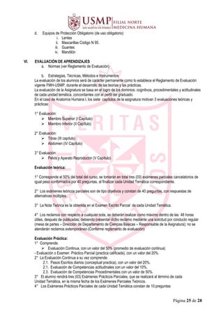 d. Equipos de Protección Obligatorio (de uso obligatorio)
i. Lentes
ii. Mascarillas Código N 95.
iii. Guantes
iv. Mandilón
VI. EVALUACIÓN DE APRENDIZAJES
a. Normas (ver Reglamento de Evaluación)
b. Estrategias, Técnicas, Métodos e Instrumentos
La evaluación de los alumnos será de carácter permanente como lo establece el Reglamento de Evaluación
vigente FMH-USMP, durante el desarrollo de las teorías y las prácticas.
La evaluación de la Asignatura se basa en el logro de los dominios: cognitivos, procedimentales y actitudinales
de cada unidad temática, concordantes con el perfil del graduado.
En el caso de Anatomía Humana I, los siete capítulos de la asignatura motivan 3 evaluaciones teóricas y
prácticas:
1° Evaluación:
 Miembro Superior (I Capítulo)
 Miembro Inferior (II Capítulo)
2° Evaluación:
 Tórax (III capítulo)
 Abdomen (IV Capítulo)
3° Evaluación:
 Pelvis y Aparato Reproductor (V Capítulo)
Evaluación teórica:
1° Corresponde el 50% del total del curso, se tomarán en total tres (03) exámenes parciales cancelatorios de
igual peso conformados por 40 preguntas, al finalizar cada Unidad Temática correspondiente.
2° Los exámenes teóricos parciales son de tipo objetivos y constan de 40 preguntas, con respuestas de
alternativas múltiples.
3° La Nota Teórica es la obtenida en el Examen Escrito Parcial de cada Unidad Temática.
4° Los reclamos con respecto a cualquier nota, se deberán realizar como máximo dentro de las 48 horas
útiles, después de publicadas, debiendo presentar dicho reclamo mediante una solicitud por conducto regular
(mesa de partes – Dirección de Departamento de Ciencias Básicas – Responsable de la Asignatura); no se
atenderán reclamos extemporáneo (Conforme reglamento de evaluación)
Evaluación Práctica:
1° Comprende:
 Evaluación Continua, con un valor del 50% (promedio de evaluación continua)
- Evaluación o Examen Práctico Parcial (practica calificada), con un valor del 20%.
2° La Evaluación Continua a su vez comprende:
2.1. Pasos Escritos diarios (conceptual practica), con un valor del 20%.
2.1. Evaluación de Competencias actitudinales con un valor del 10%.
2.3. Evaluación de Competencias Procedimentales con un valor de 50%.
3° El alumno rendirá tres (03) Exámenes Prácticos Parciales, que se realizará al término de cada
Unidad Temática, en la misma fecha de los Exámenes Parciales Teóricos.
4° Los Exámenes Prácticos Parciales de cada Unidad Temática constan de 10 preguntas
Página 25 de 28
 