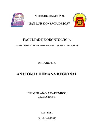 UNIVERSIDAD NACIONAL

“SAN LUIS GONZAGA DE ICA”

FACULTAD DE ODONTOLOGIA
DEPARTAMENTO ACADEMICO DE CIENCIAS BASICAS APLICADAS

SILABO DE

ANATOMIA HUMANA REGIONAL

PRIMER AÑO ACADEMICO
CICLO 2013-II

ICA – PERU

Octubre del 2013

 