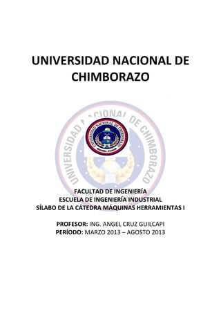 UNIVERSIDAD NACIONAL DE
CHIMBORAZO
FACULTAD DE INGENIERÍA
ESCUELA DE INGENIERÍA INDUSTRIAL
SÍLABO DE LA CÁTEDRA MÁQUINAS HERRAMIENTAS I
PROFESOR: ING. ANGEL CRUZ GUILCAPI
PERÍODO: MARZO 2013 – AGOSTO 2013
 