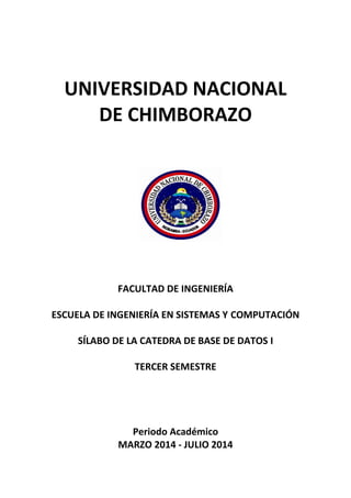 UNIVERSIDAD NACIONAL
DE CHIMBORAZO
FACULTAD DE INGENIERÍA
ESCUELA DE INGENIERÍA EN SISTEMAS Y COMPUTACIÓN
SÍLABO DE LA CATEDRA DE BASE DE DATOS I
TERCER SEMESTRE
Periodo Académico
MARZO 2014 - JULIO 2014
 
