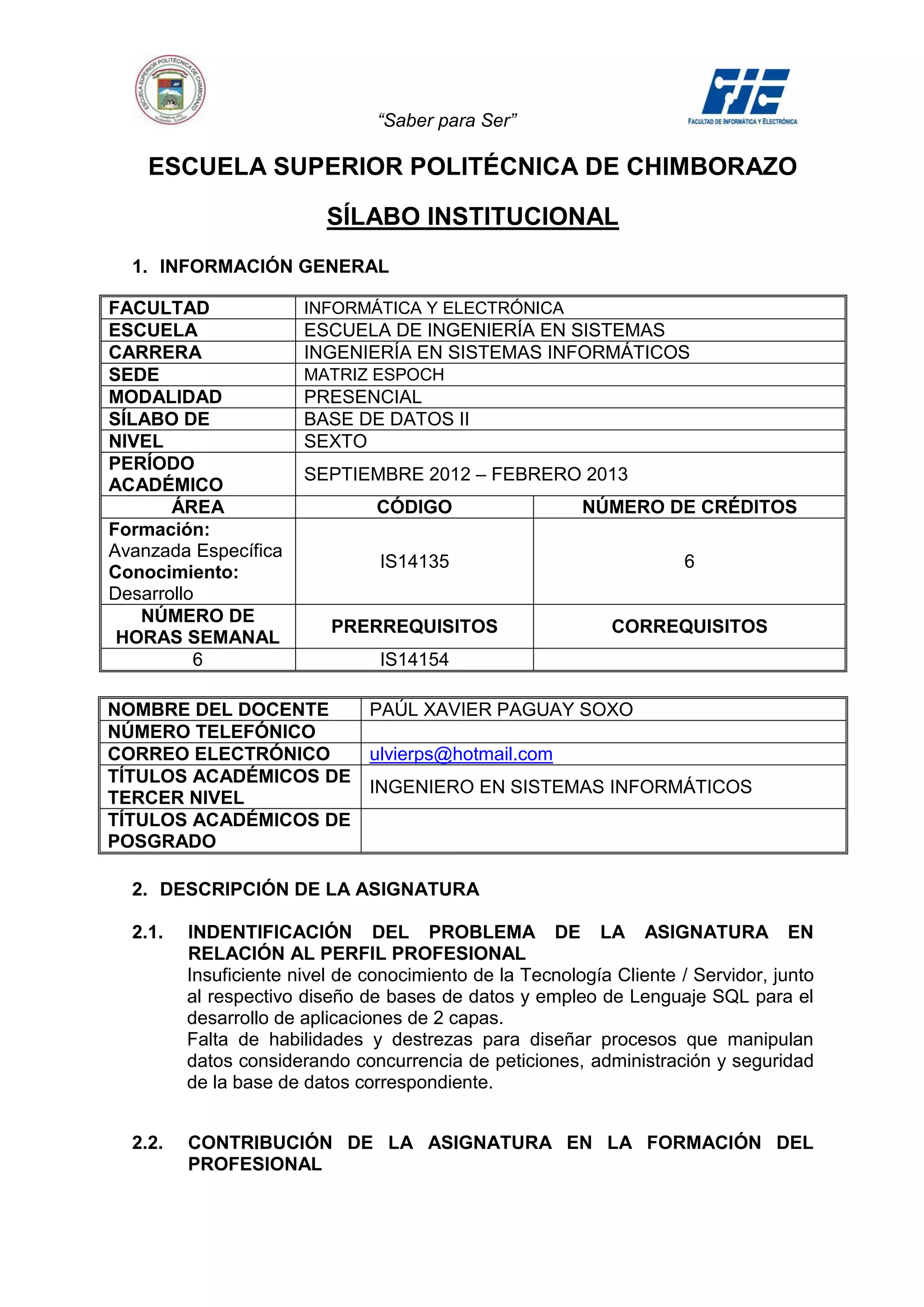“Saber para Ser”

    ESCUELA SUPERIOR POLITÉCNICA DE CHIMBORAZO

                          SÍLABO INSTITUCIONAL
  1. INFORMACIÓN GENERAL

FACULTAD               INFORMÁTICA Y ELECTRÓNICA
ESCUELA                ESCUELA DE INGENIERÍA EN SISTEMAS
CARRERA                INGENIERÍA EN SISTEMAS INFORMÁTICOS
SEDE                   MATRIZ ESPOCH
MODALIDAD              PRESENCIAL
SÍLABO DE              BASE DE DATOS II
NIVEL                  SEXTO
PERÍODO
                       SEPTIEMBRE 2012 – FEBRERO 2013
ACADÉMICO
       ÁREA                     CÓDIGO                   NÚMERO DE CRÉDITOS
Formación:
Avanzada Específica
                                IS14135                               6
Conocimiento:
Desarrollo
   NÚMERO DE
                          PRERREQUISITOS                     CORREQUISITOS
 HORAS SEMANAL
          6                     IS14154

NOMBRE DEL DOCENTE             PAÚL XAVIER PAGUAY SOXO
NÚMERO TELEFÓNICO
CORREO ELECTRÓNICO             ulvierps@hotmail.com
TÍTULOS ACADÉMICOS DE
                               INGENIERO EN SISTEMAS INFORMÁTICOS
TERCER NIVEL
TÍTULOS ACADÉMICOS DE
POSGRADO

  2. DESCRIPCIÓN DE LA ASIGNATURA

  2.1.   INDENTIFICACIÓN DEL PROBLEMA DE LA ASIGNATURA EN
         RELACIÓN AL PERFIL PROFESIONAL
         Insuficiente nivel de conocimiento de la Tecnología Cliente / Servidor, junto
         al respectivo diseño de bases de datos y empleo de Lenguaje SQL para el
         desarrollo de aplicaciones de 2 capas.
         Falta de habilidades y destrezas para diseñar procesos que manipulan
         datos considerando concurrencia de peticiones, administración y seguridad
         de la base de datos correspondiente.


  2.2.   CONTRIBUCIÓN DE LA ASIGNATURA EN LA FORMACIÓN DEL
         PROFESIONAL
 