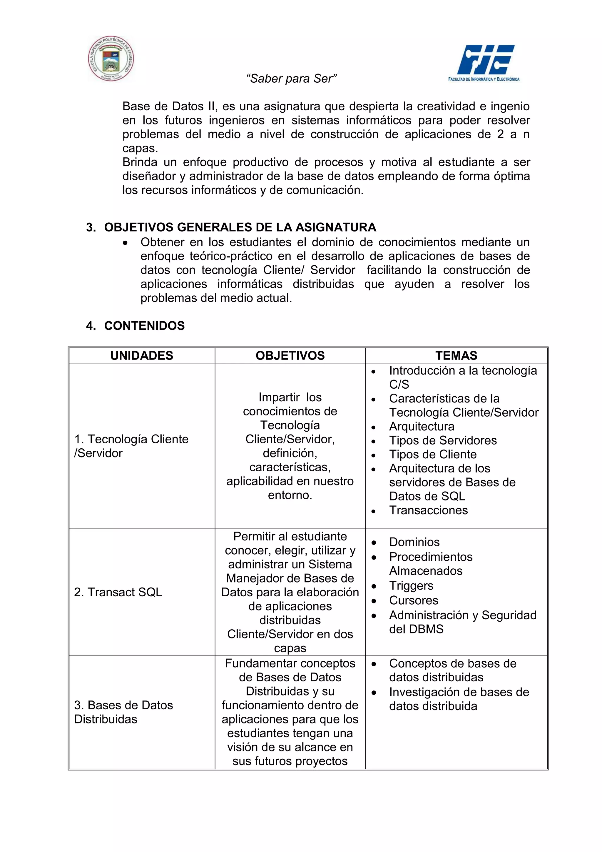 “Saber para Ser”

        Base de Datos II, es una asignatura que despierta la creatividad e ingenio
        en los futuros ingenieros en sistemas informáticos para poder resolver
        problemas del medio a nivel de construcción de aplicaciones de 2 a n
        capas.
        Brinda un enfoque productivo de procesos y motiva al estudiante a ser
        diseñador y administrador de la base de datos empleando de forma óptima
        los recursos informáticos y de comunicación.


  3. OBJETIVOS GENERALES DE LA ASIGNATURA
         Obtener en los estudiantes el dominio de conocimientos mediante un
         enfoque teórico-práctico en el desarrollo de aplicaciones de bases de
         datos con tecnología Cliente/ Servidor facilitando la construcción de
         aplicaciones informáticas distribuidas que ayuden a resolver los
         problemas del medio actual.

  4. CONTENIDOS

      UNIDADES                  OBJETIVOS                       TEMAS
                                                        Introducción a la tecnología
                                                        C/S
                                 Impartir los           Características de la
                             conocimientos de           Tecnología Cliente/Servidor
                                  Tecnología            Arquitectura
1. Tecnología Cliente         Cliente/Servidor,         Tipos de Servidores
/Servidor                         definición,           Tipos de Cliente
                               características,         Arquitectura de los
                          aplicabilidad en nuestro      servidores de Bases de
                                   entorno.             Datos de SQL
                                                        Transacciones

                            Permitir al estudiante      Dominios
                          conocer, elegir, utilizar y
                                                        Procedimientos
                           administrar un Sistema
                                                        Almacenados
                          Manejador de Bases de
                                                        Triggers
2. Transact SQL          Datos para la elaboración
                               de aplicaciones          Cursores
                                 distribuidas           Administración y Seguridad
                          Cliente/Servidor en dos       del DBMS
                                    capas
                          Fundamentar conceptos         Conceptos de bases de
                             de Bases de Datos          datos distribuidas
                              Distribuidas y su         Investigación de bases de
3. Bases de Datos        funcionamiento dentro de       datos distribuida
Distribuidas             aplicaciones para que los
                          estudiantes tengan una
                          visión de su alcance en
                            sus futuros proyectos
 