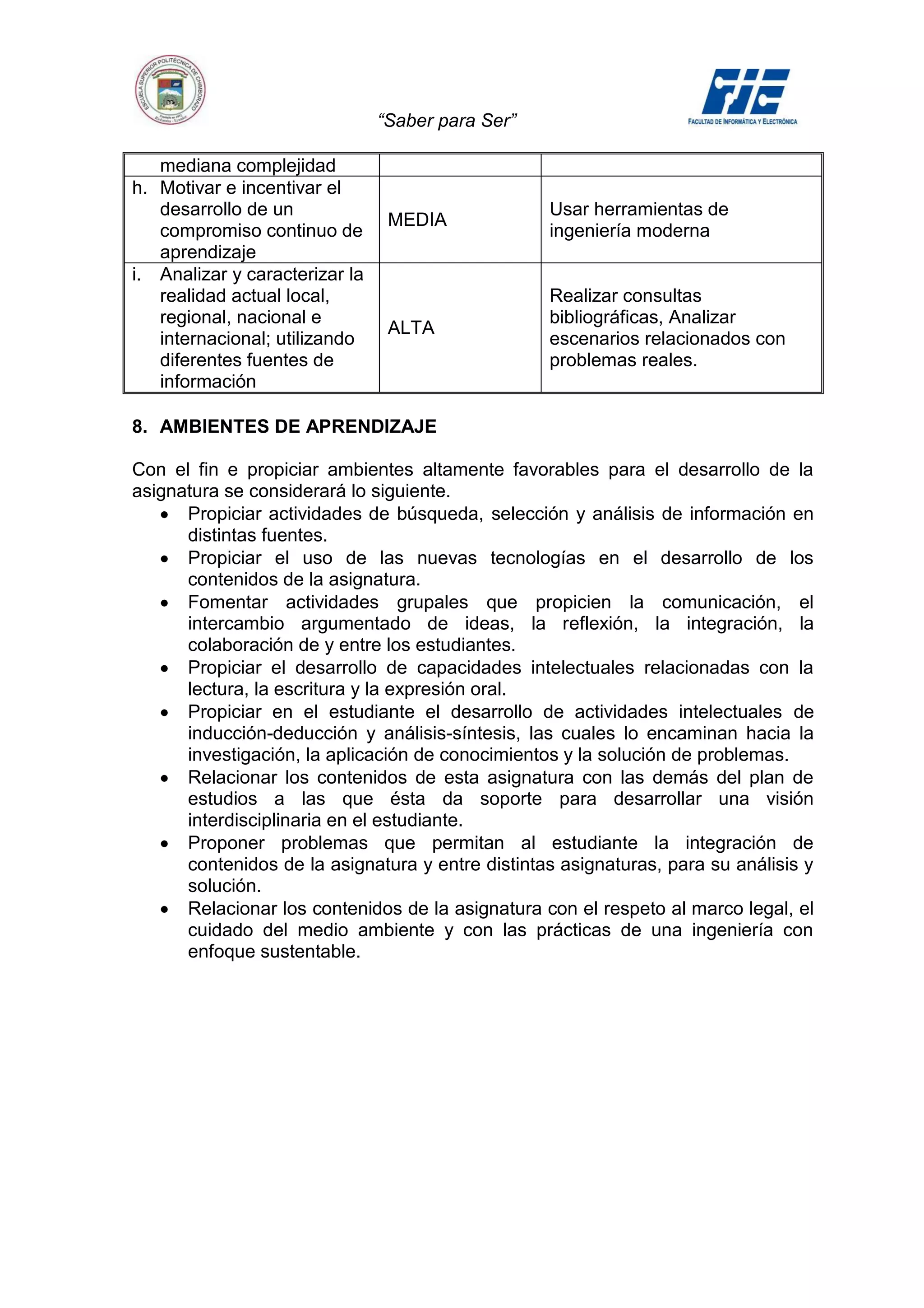 “Saber para Ser”

   mediana complejidad
h. Motivar e incentivar el
   desarrollo de un                                Usar herramientas de
                                 MEDIA
   compromiso continuo de                          ingeniería moderna
   aprendizaje
i. Analizar y caracterizar la
   realidad actual local,                          Realizar consultas
   regional, nacional e                            bibliográficas, Analizar
                                 ALTA
   internacional; utilizando                       escenarios relacionados con
   diferentes fuentes de                           problemas reales.
   información

8. AMBIENTES DE APRENDIZAJE

Con el fin e propiciar ambientes altamente favorables para el desarrollo de la
asignatura se considerará lo siguiente.
      Propiciar actividades de búsqueda, selección y análisis de información en
      distintas fuentes.
      Propiciar el uso de las nuevas tecnologías en el desarrollo de los
      contenidos de la asignatura.
      Fomentar actividades grupales que propicien la comunicación, el
      intercambio argumentado de ideas, la reflexión, la integración, la
      colaboración de y entre los estudiantes.
      Propiciar el desarrollo de capacidades intelectuales relacionadas con la
      lectura, la escritura y la expresión oral.
      Propiciar en el estudiante el desarrollo de actividades intelectuales de
      inducción-deducción y análisis-síntesis, las cuales lo encaminan hacia la
      investigación, la aplicación de conocimientos y la solución de problemas.
      Relacionar los contenidos de esta asignatura con las demás del plan de
      estudios a las que ésta da soporte para desarrollar una visión
      interdisciplinaria en el estudiante.
      Proponer problemas que permitan al estudiante la integración de
      contenidos de la asignatura y entre distintas asignaturas, para su análisis y
      solución.
      Relacionar los contenidos de la asignatura con el respeto al marco legal, el
      cuidado del medio ambiente y con las prácticas de una ingeniería con
      enfoque sustentable.
 