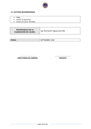 Página 11 de 11
11. LECTURAS RECOMENDADAS
 PNBV
 Coelho. El alquimista
 Camino al Futuro. Bill Gates
RESPONSABLE/S DE LA
ELABORACIÓN DEL SÍLABO:
Ing. Paúl Xavier Paguay Soxo MG.
FECHA: SEPTIEMBRE 2014
……………………………….… ……………………………….
DIRECTOR(A) DE CARRERA DOCENTE
 