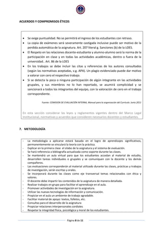 Página 8 de 11
ACUERDOS Y COMPROMISOS ÉTICOS
 Se exige puntualidad. No se permitirá el ingreso de los estudiantes con retraso.
 La copia de exámenes será severamente castigada inclusive puede ser motivo de la
perdida automática de la asignatura. Art. 207 literal g. Sanciones (b) de la LOES.
 El Respeto en las relaciones docente-estudiante y alumno-alumno será la norma de la
participación en clase y en todas las actividades académicas, dentro o fuera de la
universidad.. Art. 86 de la LOES
 En los trabajos se debe incluir las citas y referencias de los autores consultados
(según las normativas aceptadas, v.g. APA). Un plagio evidenciado puede dar motivo
a valorar con cero el respectivo trabajo.
 Si se detecta la poca o ninguna participación de algún integrante en las actividades
grupales, y sus miembros no lo han reportado, se asumirá complicidad y se
sancionará a todos los integrantes del equipo, con la valoración de cero en el trabajo
correspondiente.
Fuente: COMISION DE EVALUACIÓN INTERNA, Manual para la organización del Currículo. Junio 2011
En esta sección considerar las leyes y reglamentos vigentes dentro del Marco Legal
Institucional, normativas y acuerdos que consideren necesarios docentes y estudiantes.
7. METODOLOGÍA
- La metodología a aplicarse estará basada en el logro de aprendizajes significativos,
permanentemente se vinculará la teoría con la práctica.
- Explicar en la primera clase el silabo de la asignatura y el sistema de evaluación.
- Se hará referencia a bibliografía actualizada como soporte durante las clases.
- Se mantendrá un aula virtual para que los estudiantes accedan al material de estudio,
desarrollen tareas individuales o grupales y se comuniquen con la docente y los demás
compañeros.
- Las evaluaciones corresponderán al material utilizado durante las clases, prácticas y trabajos
de investigación, serán escritas y orales.
- Se incorporará durante las clases como eje transversal temas relacionados con ética y
valores.
- El docente debe impartir los contenidos de la asignatura de manera detallada.
- Realizar trabajos en grupo para facilitar el aprendizaje en el aula.
- Promover actividades de investigación en la asignatura.
- Utilizar las nuevas tecnologías de información y comunicación.
- Propiciar en el aula un ambiente de trabajo agradable.
- Facilitar material de apoyo: textos, folletos, etc.
- Consultas para el desarrollo de la asignatura
- Propiciar relaciones interpersonales cordiales
- Respetar la integridad física, psicológica y moral de los estudiantes.
 