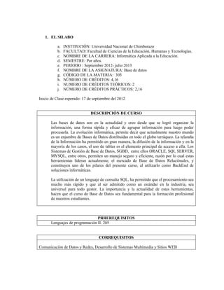 1. EL SILABO
a. INSTITUCIÓN: Universidad Nacional de Chimborazo
b. FACULTAD: Facultad de Ciencias de la Educación, Humanas y Tecnologías.
c. NOMBRE DE LA CARRERA: Informática Aplicada a la Educación.
d. SEMESTRE: Por años.
e. PERIODO : Septiembre 2012- julio 2013
f. NOMBRE DE LA ASIGNATURA: Base de datos
g. CÓDIGO DE LA MATERIA: 305
h. NÚMERO DE CRÉDITOS: 4,16
i. NUMERO DE CRÉDITOS TEÓRICOS: 2
j. NÚMERO DE CRÉDITOS PRÁCTICOS: 2,16
Inicio de Clase esperado: 17 de septiembre del 2012
DESCRIPCIÓN DE CURSO
Las bases de datos son en la actualidad y creo desde que se logró organizar la
información, una forma rápida y eficaz de agrupar información para luego poder
procesarla. La evolución informática, permite decir que actualmente nuestro mundo
es un enjambre de Bases de Datos distribuidas en todo el globo terráqueo. La telaraña
de la Información ha permitido en gran manera, la difusión de la información y en la
mayoría de los casos, el uso de tablas es el elemento principal de acceso a ella. Los
Sistemas de Gestión de Base de Datos, SGBD, entre ellos ORACLE, SQL SERVER,
MYSQL, entre otros, permiten un manejo seguro y eficiente, razón por lo cual estas
herramientas lideran actualmente, el mercado de Base de Datos Relaciónales, y
constituyen uno de los pilares del presente curso, al utilizarlo como BackEnd de
soluciones informáticas.
La utilización de un lenguaje de consulta SQL, ha permitido que el procesamiento sea
mucho más rápido y que al ser admitido como un estándar en la industria, sea
universal para todo gestor. La importancia y la actualidad de estas herramientas,
hacen que el curso de Base de Datos sea fundamental para la formación profesional
de nuestros estudiantes.
PRREREQUISITOS
Lenguajes de programación II. 205
CORREQUISITOS
Comunicación de Datos y Redes, Desarrollo de Sistemas Multimedia y Sitios WEB
 