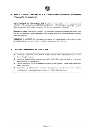 Página 3 de 9
4. ARTICULACIÓN DE LA ASIGNATURA (R.A.) EN CORRESPONDENCIA CON LOS NIVELES DE
CONCRECIÓN DEL CURRÍCULO
4.1 PLAN NACIONAL DEL BUEN VIVIR 2013_2017. Se articula con el plan del buen vivir ya que democratiza la
prestación de servicios públicos de las tecnologías de información y comunicación (TIC). Objetivo 11: Asegurar la
soberanía y eficiencia de los sectores estratégicospara la transformación industrial y tecnológica.
4.2PERFIL DE EGRESO. Bases de Datos II permitirá a los profesionales dominarlos fundamentos tanto teóricos como
prácticos del Data Mining y poder aplicarlos en la educación, en el desarrollo de sistemas informáticos, recursos y
materiales educativos,
4.3OBJETIVOS DE LA CARRERA. Esta asignatura permite capacitar en el uso adecuado de herramientas informáticas
y metodologías para el desarrollo de software educativo, recursos y materiales multimedia.
5. OBJETIVOS GENERALES DE LA ASIGNATURA
1. Comprender los diferentes modelos de bases de datos mediante normas establecidaspara que el alumno
domine el modelo relacional.
2. Implementar una base de datos relacional, a partir de la especificación de requerimientos de un proyecto, para
la construcción de un sistema eficiente.
3. Construir consultas a la base de datos mediante el Lenguaje de Operaciones SQL sobre el modelo de datospara
la toma de decisiones.
4. Realizar tareas de administración y manejo de los gestores de bases de datos mediante sistemas
estandarizados de la industria para capacitar al alumno en el desarrollo de aplicaciones.
 
