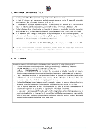Página 7 de 9
7. ACUERDOS Y COMPROMISOS ÉTICOS
 Se exige puntualidad. No se permitirá el ingreso de los estudiantes con retraso.
 La copia de exámenes será severamente castigada inclusive puede ser motivo de la perdida automática
de la asignatura. Art. 207 literal g. Sanciones (b) de la LOES.
 El Respeto en las relaciones docente-estudiante y alumno-alumno será la norma de la participación en
clase y en todas las actividades académicas, dentro o fuera de la universidad. Art. 86 de la LOES
 En los trabajos se debe incluir las citas y referencias de los autores consultados (según las normativas
aceptadas, v.g. APA). Un plagio evidenciado puede dar motivo a valorar con cero el respectivo trabajo.
 Si se detecta la poca o ninguna participación de algún integrante en las actividades grupales, y sus
miembros no lo han reportado, se asumirá complicidad y se sancionará a todos los integrantes del
equipo, con la valoración de cero en el trabajo correspondiente.
Fuente: COMISION DE EVALUACIÓN INTERNA, Manual para la organización del Currículo. Junio 2011
 En esta sección considerar las leyes y reglamentos vigentes dentro del Marco Legal Institucional,
normativas y acuerdos que consideren necesarios docentes y estudiantes.
8. METODOLOGÍA
Se emplearan las siguientes estrategias metodológicas en el desarrollo de la siguiente asignatura:
- En el desarrollo del curso se dará prioridad al trabajo colaborativo y al aprendizaje autónomo.
- LECCIÓN MAGISTRAL: se trabajarán contenidos especificados.
- LECTURAS COMPLEMENTARIAS: se revisarán los conceptos a estudiar basados en lecturas
complementarias que estarán disponibles, antes de cada sesión, en la plataforma virtual de la UNACH.
- EJERCICIOS DE CASOS: además de los conceptos estudiados, se utilizarán herramientas en la red donde
seinteractuará con los alumnos sobre casos reales y actuales referidos a las bases de datos.Estas
aportaciones se considerarán dentro de la participación de clase.
- TRABAJO AUTONOMO: para el seguimiento eficiente de las sesiones, los alumnos deben dedicar horas
de trabajo individual a la preparación de los temas, informes de prácticas y otras aportaciones.
- Todo el material de trabajo de cada unidad temática, así como el material complementario se
encontrará a disposición de los alumnos en la plataforma virtual de la universidad.
- Se propenderá a la investigación formativa y principalmente prácticas de laboratorio para sustentar el
conocimiento adquirido en clases y a fin de potencializar habilidades y destrezas en el manejo de las
Bases de Datos, para lo cual nos aprovecharemos del método el método analítico sintético, además de
las técnicas de la observación, debate, foros, entre otros.
 
