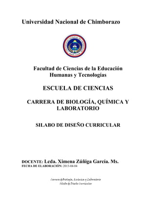 Carrera deBiología, Química y Laboratorio
Sílabo de Diseño Curricular
Universidad Nacional de Chimborazo
Facultad de Ciencias de la Educación
Humanas y Tecnologías
ESCUELA DE CIENCIAS
CARRERA DE BIOLOGÍA, QUÍMICA Y
LABORATORIO
SILABO DE DISEÑO CURRICULAR
DOCENTE: Lcda. Ximena Zúñiga García. Ms.
FECHA DE ELABORACIÓN: 2013-04-04
 
