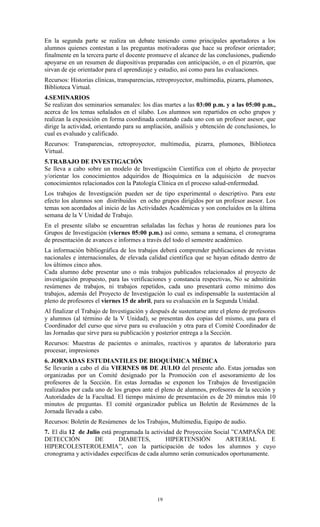 En la segunda parte se realiza un debate teniendo como principales aportadores a los
alumnos quienes contestan a las preguntas motivadoras que hace su profesor orientador;
finalmente en la tercera parte el docente promueve el alcance de las conclusiones, pudiendo
apoyarse en un resumen de diapositivas preparadas con anticipación, o en el pizarrón, que
sirvan de eje orientador para el aprendizaje y estudio, así como para las evaluaciones.
Recursos: Historias clínicas, transparencias, retroproyector, multimedia, pizarra, plumones,
Biblioteca Virtual.
4.SEMINARIOS
Se realizan dos seminarios semanales: los días martes a las 03:00 p.m. y a las 05:00 p.m.,
acerca de los temas señalados en el sílabo. Los alumnos son repartidos en ocho grupos y
realizan la exposición en forma coordinada contando cada uno con un profesor asesor, que
dirige la actividad, orientando para su ampliación, análisis y obtención de conclusiones, lo
cual es evaluado y calificado.
Recursos: Transparencias, retroproyector, multimedia, pizarra, plumones, Biblioteca
Virtual.
5.TRABAJO DE INVESTIGACIÓN
Se lleva a cabo sobre un modelo de Investigación Científica con el objeto de proyectar
y/orientar los conocimientos adquiridos de Bioquímica en la adquisición de nuevos
conocimientos relacionados con la Patología Clínica en el proceso salud-enfermedad.
Los trabajos de Investigación pueden ser de tipo experimental o descriptivo. Para este
efecto los alumnos son distribuidos en ocho grupos dirigidos por un profesor asesor. Los
temas son acordados al inicio de las Actividades Académicas y son concluidos en la última
semana de la V Unidad de Trabajo.
En el presente sílabo se encuentran señaladas las fechas y horas de reuniones para los
Grupos de Investigación (viernes 05:00 p.m.) así como, semana a semana, el cronograma
de presentación de avances e informes a través del todo el semestre académico.
La información bibliográfica de los trabajos deberá comprender publicaciones de revistas
nacionales e internacionales, de elevada calidad científica que se hayan editado dentro de
los últimos cinco años.
Cada alumno debe presentar uno o más trabajos publicados relacionados al proyecto de
investigación propuesto, para las verificaciones y constancia respectivas, No se admitirán
resúmenes de trabajos, ni trabajos repetidos, cada uno presentará como mínimo dos
trabajos, además del Proyecto de Investigación lo cual es indispensable la sustentación al
pleno de profesores el viernes 15 de abril, para su evaluación en la Segunda Unidad.
Al finalizar el Trabajo de Investigación y después de sustentarse ante el pleno de profesores
y alumnos (al término de la V Unidad), se presentan dos copias del mismo, una para el
Coordinador del curso que sirve para su evaluación y otra para el Comité Coordinador de
las Jornadas que sirve para su publicación y posterior entrega a la Sección.
Recursos: Muestras de pacientes o animales, reactivos y aparatos de laboratorio para
procesar, impresiones
6. JORNADAS ESTUDIANTILES DE BIOQUÍMICA MÉDICA
Se llevarán a cabo el día VIERNES 08 DE JULIO del presente año. Estas jornadas son
organizadas por un Comité designado por la Promoción con el asesoramiento de los
profesores de la Sección. En estas Jornadas se exponen los Trabajos de Investigación
realizados por cada uno de los grupos ante el pleno de alumnos, profesores de la sección y
Autoridades de la Facultad. El tiempo máximo de presentación es de 20 minutos más 10
minutos de preguntas. El comité organizador publica un Boletín de Resúmenes de la
Jornada llevada a cabo.
Recursos: Boletín de Resúmenes de los Trabajos, Multimedia, Equipo de audio.
7. El día 12 de Julio está programada la actividad de Proyección Social ”CAMPAÑA DE
DETECCIÓN          DE        DIABETES,         HIPERTENSIÓN          ARTERIAL        E
HIPERCOLESTEROLEMIA”, con la participación de todos los alumnos y cuyo
cronograma y actividades específicas de cada alumno serán comunicados oportunamente.




                                             19
 