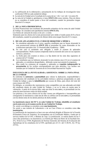 e. La calificación de la elaboración y presentación de los trabajos de investigación tiene
   coeficiente UNO en cada unidad de trabajo.
f. La nota de la Unidad será el resultado de la suma de (a) + (b) + (c)+ (d) + (e) entre (9)
g. La nota de la Unidad es aprobatoria si tiene ONCE (11) como mínimo. Para tal efecto
   no se considera el medio punto a favor del estudiante, cuando los promedios tengan
   fracción 0.5 o mayor.

2. DE LA NOTA PROMOCIONAL
La Nota Promocional será resultante del promedio aritmético de las notas de cada Unidad
de Trabajo. Se considera nota aprobatoria mínima ONCE (11).
Los límites de variación de notas es de cero a veinte.
Solamente para los efectos de la nota promocional será válido el medio punto (0.5) a favor
del estudiante, cuando los promedios de obtener dicha nota tengan fracción 0.5 o mayor.

3. DE LOS APLAZADOS EN EL CURSO DE BIOQUÍMICA MÉDICA
a. Se consideran aplazados en el curso, aquellos estudiantes que no hayan alcanzado la
   nota promocional mínima de ONCE (11) al promediar las notas alcanzadas en las
   evaluaciones parciales (Art. 21-Normatividad Académica – 2000).
b. En este caso el estudiante está obligado a rendir el examen de aplazados
   correspondientes. Dicho examen comprende toda la extensión del curso en sus aspectos
   teóricos y prácticos.
c. La fecha para este examen es única y se fija dentro de los siete días siguientes al
   examen de la V Unidad.
d. Los estudiantes que no hubieren alcanzado la nota mínima once (11) en el examen de
   aplazados, se consideran desaprobados, debiendo cursar nuevamente la asignatura.
e. Para rendir los exámenes de rezagados y aplazados es requisito indispensable la
   presentación de los recibos correspondientes por tales derechos. Los recibos son
   emitidos por la Unidad de Tesorería de la Universidad Nacional de Trujillo

INFLUENCIA DE LA PUNTUALIDAD y ASISTENCIA SOBRE LA NOTA FINAL
DE LA UNIDAD
Se controlan la asistencia y puntualidad para valorar la dedicación, responsabilidad e
intervenciones del estudiante en las actividades teóricas y prácticas programadas en cada
Unidad de trabajo y para la inhabilitación por exceso de faltas, para efecto del total del
curso (mayor del 30%).
En diálogos, se considera dos inasistencias como compatibles con una adecuada actividad
del estudiante dentro de cada Unidad de Trabajo, y no se le toma en cuenta para la
valoración. A partir de la tercera falta, cada una tiene la nota cero y es promediada con las
notas de intervenciones orales de dicha unidad.
Las prácticas y los casos clínicos de los días viernes son obligatorios e irrecuperables por
consiguiente la inasistencia a cada una de ellos se califica con la nota cero y es promediada
con las demás notas de las demás prácticas de dicha unidad.

La inasistencia mayor del 30 % en cada Unidad de Trabajo, inhabilita al estudiante
con la nota cero en el examen escrito de esa Unidad de Trabajo.
No asistir a un diálogo se considera como una inasistencia.
No asistir a una reunión de Laboratorio o de un Caso Clínico se considera como dos
inasistencias.
La justificación de inasistencia se hace con una solicitud dirigida al Director de la Escuela
(Formulario Único de Trámites). Se acompañara con el Certificado Médico, visado por el
servicio médico de la UNT, o Boletas de viaje. La justificación se realiza dentro de los 5
cinco días posteriores a la inasistencia y se tramita por Mesa de Partes de la Facultad (Art.
29 y 30 de la Ley 27444, Reglamento de Normas Generales del Sistema de Evaluación del
Aprendizaje de los estudiantes de la UNT, aprobado por el C.U. del 11.06.92, Art. 59 ley
23733).




                                             21
 