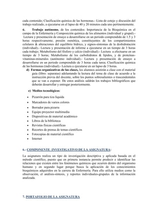 cada contenido; Clasificación química de las hormonas.- Lista de cotejo y discusión del
trabajo realizado, a ejecutarse en el lapso de 40 y 20 minutos cada uno pertinentemente.
c.
Trabajo autónomo, de los contenidos: Importancia de la Bioquímica en el
campo de la Enfermería y Composición química de los alimentos (individual y grupal).Lectura y presentación de ensayo a desarrollarse en un periodo comprendido de 1.5 y 3
horas respectivamente; presión osmótica, constituyentes de los compartimientos
celulares & alteraciones del equilibrio hídrico, y signos-síntomas de la deshidratación
(individual).- Lectura y presentación de informe a ejecutarse en un tiempo de 3 horas
cada trabajo; Metabolismo del fósforo y calcio (individual).- Lectura a efectuarse en un
tiempo de 3 horas; Metabolismo de los carbohidratos & lípidos, y de proteínasvitaminas-minerales (autónomo individual).- Lectura y presentación de ensayo a
desarrollarse en un periodo comprendido de 3 horas cada tarea; Clasificación química
de las hormonas (individual).- Lectura a ejecutarse en un lapso de 3 horas.
d) Formas organizativas de las clases, los alumnos asistirán a clase con el material
guía (libro: separatas) adelantando la lectura del tema de clase de acuerdo a la
instrucción previa del docente, sobre los puntos sobresalientes o trascendentales
que se van a exponer. De estos análisis saldrán los trabajos bibliográficos que
deberán desarrollar y entregar posteriormente.
e) Medios tecnológicos:
Pizarrón para tiza líquida
Marcadores de varios colores
Borrador para pizarra
Equipo proyector multimedia
Diapositivas de material académico
Libros de la biblioteca
Revistas físicas científicas
Recortes de prensa de temas científicos
Fotocopias de material científico
Internet

6.- COMPONENTE INVESTIGATIVO DE LA ASIGNATURA:
La asignatura realiza un tipo de investigación descriptiva y aplicada basada en el
método científico, puesto que en primera instancia permite predecir e identificar las
relaciones que existen entre los fenómenos químicos que ocurren dentro del organismo
humano y en segundo lugar porque busca la aplicación de los conocimientos
bioquímicos adquiridos en la carrera de Enfermería. Para ello utiliza medios como la
observación, el análisis-síntesis, y reportes individuales-grupales de la información
analizada.

7. PORTAFOLIO DE LA ASIGNATURA

 