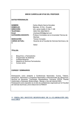 BREVE CURRÍCULUM VITAE DEL PROFESOR

DATOS PERSONALES:

NOMBRE:
DOMICILIO:
DIRECCIÓN:
TELÉFONO :
Email:
CATEGORÍA DOCENTE:
DEDICACIÓN:
CARGO ACTUAL:
la

Carlos Alberto García González
Machala - El Oro - Ecuador
Urb. santa InesMz A Villa 11 AB
3930-749; 0984789510
charlesec2000@gmail.com
Profesor Contratado de la Universidad Técnica de
Machala
Tiempo Completo
Docente de la Facultad de Ciencias Químicas y de
Salud

TÍTULOS:

o
o
o
o
o

Bioquímico y Farmacéutico
Programador de Sistemas
Profesionalización
Maestría en Química Farmacéutica.
Cursos varios

CURSOS Y SEMINARIOS

Participación como asistente a Conferencias Nacionales; Cursos, Talleres,
Simposium, Seminarios y Congresos Nacionales e Internacionales de, Bioquímica,
Química de Alimentos, Toxicología, Bioestadistica, Farmacia, NTICS, Plantas
medicinales y fitoterapia, Biotecnología, Manejo y Uso del Internet EXEL.
Participación como expositor en el ciclo de conferencias organizado por la Facultad
de Ciencias Químicas y de la Salud de la UTMACH

11. FIRMA DEL DOCENTE RESPONSABLE DE LA ELABORACIÓN DEL
SYLLABUS
_______________________

 