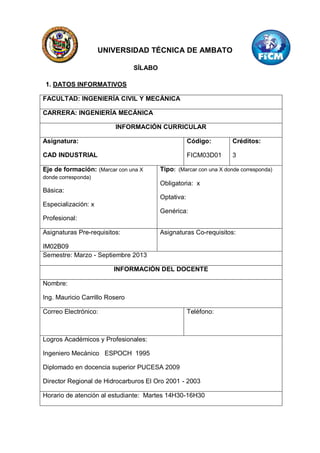 UNIVERSIDAD TÉCNICA DE AMBATO

                                SÍLABO

 1. DATOS INFORMATIVOS

FACULTAD: INGENIERÍA CIVIL Y MECÁNICA

CARRERA: INGENIERÍA MECÁNICA

                         INFORMACIÓN CURRICULAR

Asignatura:                                          Código:        Créditos:

CAD INDUSTRIAL                                       FICM03D01      3

Eje de formación: (Marcar con una X      Tipo: (Marcar con una X donde corresponda)
donde corresponda)
                                         Obligatoria: x
Básica:
                                         Optativa:
Especialización: x
                                         Genérica:
Profesional:

Asignaturas Pre-requisitos:              Asignaturas Co-requisitos:

IM02B09
Semestre: Marzo - Septiembre 2013

                         INFORMACIÓN DEL DOCENTE

Nombre:

Ing. Mauricio Carrillo Rosero

Correo Electrónico:                                  Teléfono:



Logros Académicos y Profesionales:

Ingeniero Mecánico ESPOCH 1995

Diplomado en docencia superior PUCESA 2009

Director Regional de Hidrocarburos El Oro 2001 - 2003

Horario de atención al estudiante: Martes 14H30-16H30
 