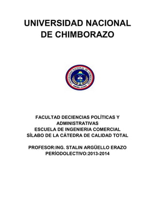 UNIVERSIDAD NACIONAL
DE CHIMBORAZO
FACULTAD DECIENCIAS POLÍTICAS Y
ADMINISTRATIVAS
ESCUELA DE INGENIERIA COMERCIAL
SÍLABO DE LA CÁTEDRA DE CALIDAD TOTAL
PROFESOR:ING. STALIN ARGÜELLO ERAZO
PERÍODOLECTIVO:2013-2014
 