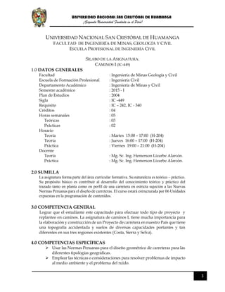 UNIVERSIDAD NACIONAL SAN CRISTÓBAL DE HUAMANGA
¡Segunda Universidad Fundada en el Perú!
1
UNIVERSIDAD NACIONAL SAN CRISTÓBAL DE HUAMANGA
FACULTAD DE INGENIERÍA DE MINAS, GEOLOGÍA Y CIVIL
ESCUELA PROFESIONAL DE INGENIERÍA CIVIL
SILABO DE LA ASIGNATURA:
CAMINOS I (IC-449)
1.0 DATOS GENERALES
Facultad : Ingeniería de Minas Geología y Civil
Escuela de Formación Profesional : Ingeniería Civil
Departamento Académico : Ingeniería de Minas y Civil
Semestre académico : 2015 - I
Plan de Estudios : 2004
Sigla : IC -449
Requisito : IC – 242, IC - 340
Créditos : 04
Horas semanales : 05
Teóricas : 03
Prácticas : 02
Horario
Teoría : Martes 15:00 – 17:00 (H-204)
Teoría : Jueves 16:00 – 17:00 (H-204)
Práctica : Viernes 19:00 – 21:00 (H-204)
Docente
Teoría : Mg. Sc. Ing. Hemerson Lizarbe Alarcón.
Práctica : Mg. Sc. Ing. Hemerson Lizarbe Alarcón.
2.0 SUMILLA
La asignatura forma parte del área curricular formativa. Su naturaleza es teórico – práctico.
Su propósito básico es contribuir al desarrollo del conocimiento teórico y práctico del
trazado tanto en planta como en perfil de una carretera en estricta sujeción a las Nuevas
Normas Peruanas para el diseño de carreteras. El curso estará estructurada por 06 Unidades
expuestas en la programación de contenidos.
3.0 COMPETENCIA GENERAL
Lograr que el estudiante este capacitado para efectuar todo tipo de proyecto y
replanteo en caminos. La asignatura de caminos I, tiene mucha importancia para
la elaboración y construcción de un Proyecto de carretera en nuestro País que tiene
una topografía accidentada y suelos de diversas capacidades portantes y tan
diferentes en sus tres regiones existentes (Costa, Sierra y Selva).
4.0 COMPETENCIAS ESPECÍFICAS
 Usar las Normas Peruanas para el diseño geométrico de carreteras para las
diferentes tipologías geográficas.
 Emplear las técnicas o consideraciones para resolver problemas de impacto
al medio ambiente y el problema del ruido.
 