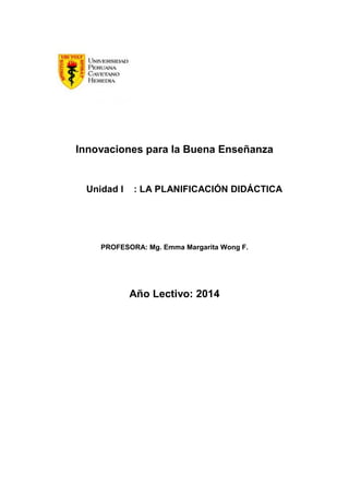 Innovaciones para la Buena Enseñanza
Unidad I : LA PLANIFICACIÓN DIDÁCTICA
PROFESORA: Mg. Emma Margarita Wong F.
Año Lectivo: 2014
 