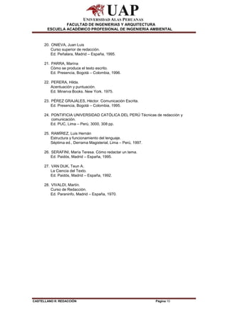 CASTELLANO II: REDACCIÓN Página 10
FACULTAD DE INGENIERIAS Y ARQUITECTURA
ESCUELA ACADÉMICO PROFESIONAL DE INGENIERIA AMBIENTAL
20. ONIEVA, Juan Luis
Curso superior de redacción.
Ed. Peñalara, Madrid – España, 1995.
21. PARRA, Marina
Cómo se produce el texto escrito.
Ed. Presencia, Bogotá – Colombia, 1996.
22. PERERA, Hilda.
Acentuación y puntuación.
Ed. Minerva Books. New York. 1975.
23. PÉREZ GRAJALES, Héctor. Comunicación Escrita.
Ed. Presencia, Bogotá – Colombia, 1995.
24. PONTIFICIA UNIVERSIDAD CATÓLICA DEL PERÚ Técnicas de redacción y
comunicación.
Ed. PUC, Lima – Perú, 3000, 308 pp.
25. RAMÍREZ, Luis Hernán
Estructura y funcionamiento del lenguaje.
Séptima ed., Derrama Magisterial, Lima – Perú, 1997.
26. SERAFINI, María Teresa. Cómo redactar un tema.
Ed. Paidós, Madrid – España, 1995.
27. VAN DIJK, Teun A.
La Ciencia del Texto.
Ed. Paidós, Madrid – España, 1992.
28. VIVALDI, Martín.
Curso de Redacción.
Ed. Paraninfo, Madrid – España, 1970.
 