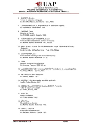 CASTELLANO II: REDACCIÓN Página 9
FACULTAD DE INGENIERIAS Y ARQUITECTURA
ESCUELA ACADÉMICO PROFESIONAL DE INGENIERIA AMBIENTAL
6. CABRERA, Orestes
Temas de redacción y lenguaje.
Ed. Científico Técnica, La Habana – Cuba, 1995.
7. CARNEIRO FIGUEROA, Miguel Manual de Redacción Superior.
Ed. San Marcos, Lima – Perú, 1996.
8. CASSANT, Daniel
Describir el Escribir.
Ed. PAIDOS, Madrid – España, 1996.
9. FERNÁNDEZ DE LA TORRIENTE, Gastón
Cómo escribir correctamente. Domine el lenguaje.
Ed. Norma, Bogotá – Colombia, 1992, 160 pp.
10. MATTI MURIEL, Carlos; WIESSE REBAGLIATI, Jorge. Técnicas de lecturas y
Redacción.
Ed. Universidad del Pacífico, Lima – Perú, 1992, 155 pp.
11. ESCARPENTER, José
Cómo eliminar errores y dudas acerca del lenguaje.
Ed. Norma, Bogotá – Colombia, 232 pp.
12. EASA
Aprenda a redactar correctamente.
Ed. América, Panamá, 1986, 320 pp.
13. LÁZARO CARRETER, Fernando; y TUSON, Vicente Curso de Lengua Española.
Ed. Anaya, Madrid – España, 1987.
14. MAQUEO, Ana María Redacción.
Ed. Limusa, México, 1997.
15. MARTÍNEZ LIRA, Lourdes De la oración al párrafo.
3ra.Ed., Trillas, México, 1997.
16. MEDINA, Manuel; FUENTES, Carolina; GARCÍA, Fernando.
Taller de lectura y redacción.
Ed. Trillas, México, 1986.
17. METZ, M.L.
Redacción y estilo.
Ed. Trillas, México, 1985.
18. NIÑO, Víctor
Redacción a su alcance.
Ed. Norma, Bogotá – Colombia, 1980.
19. ONIEVA, Juan Luis.
Curso Básico de Redacción.
Ed. Peñalara, Madrid – España, 1995.
 