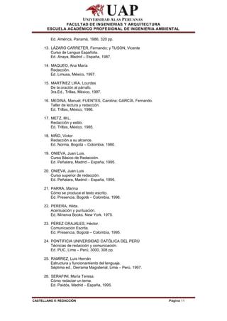 FACULTAD DE INGENIERIAS Y ARQUITECTURA
        ESCUELA ACADÉMICO PROFESIONAL DE INGENIERIA AMBIENTAL

          Ed. América, Panamá, 1986, 320 pp.

      13. LÁZARO CARRETER, Fernando; y TUSON, Vicente
          Curso de Lengua Española.
          Ed. Anaya, Madrid – España, 1987.

      14. MAQUEO, Ana María
          Redacción.
          Ed. Limusa, México, 1997.

      15. MARTÍNEZ LIRA, Lourdes
          De la oración al párrafo.
          3ra.Ed., Trillas, México, 1997.

      16. MEDINA, Manuel; FUENTES, Carolina; GARCÍA, Fernando.
          Taller de lectura y redacción.
          Ed. Trillas, México, 1986.

      17. METZ, M.L.
          Redacción y estilo.
          Ed. Trillas, México, 1985.

      18. NIÑO, Víctor
          Redacción a su alcance.
          Ed. Norma, Bogotá – Colombia, 1980.

      19. ONIEVA, Juan Luis.
          Curso Básico de Redacción.
          Ed. Peñalara, Madrid – España, 1995.

      20. ONIEVA, Juan Luis
          Curso superior de redacción.
          Ed. Peñalara, Madrid – España, 1995.

      21. PARRA, Marina
          Cómo se produce el texto escrito.
          Ed. Presencia, Bogotá – Colombia, 1996.

      22. PERERA, Hilda.
          Acentuación y puntuación.
          Ed. Minerva Books. New York. 1975.

      23. PÉREZ GRAJALES, Héctor.
          Comunicación Escrita.
          Ed. Presencia, Bogotá – Colombia, 1995.

      24. PONTIFICIA UNIVERSIDAD CATÓLICA DEL PERÚ
          Técnicas de redacción y comunicación.
          Ed. PUC, Lima – Perú, 3000, 308 pp.

      25. RAMÍREZ, Luis Hernán
          Estructura y funcionamiento del lenguaje.
          Séptima ed., Derrama Magisterial, Lima – Perú, 1997.

      26. SERAFINI, María Teresa.
          Cómo redactar un tema.
          Ed. Paidós, Madrid – España, 1995.



CASTELLANO II: REDACCIÓN                                         Página 11
 