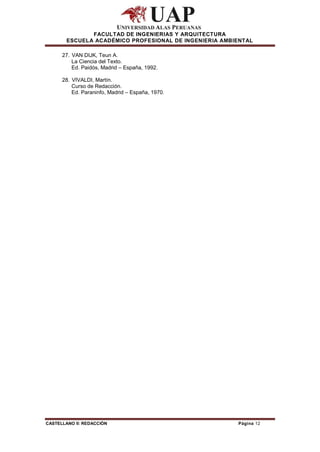 FACULTAD DE INGENIERIAS Y ARQUITECTURA
        ESCUELA ACADÉMICO PROFESIONAL DE INGENIERIA AMBIENTAL

      27. VAN DIJK, Teun A.
          La Ciencia del Texto.
          Ed. Paidós, Madrid – España, 1992.

      28. VIVALDI, Martín.
          Curso de Redacción.
          Ed. Paraninfo, Madrid – España, 1970.




CASTELLANO II: REDACCIÓN                                Página 12
 