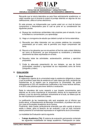 FACULTAD DE INGENIERIAS Y ARQUITECTURA
        ESCUELA ACADÉMICO PROFESIONAL DE INGENIERIA AMBIENTAL

       Recuerde que la tutoría telemática es para fines estrictamente académicos, si
       usted necesita que el docente le aclare el puntaje obtenido en algunas de sus
       calificaciones, utilice el correo electrónico.

       En este proceso, es indispensable que cuente usted con un nivel de lectura
       comprensiva e interpretativa para lo cual se pone en su consideración las
       siguientes pautas:

        a) Busque las condiciones ambientales más propicias para el estudio, lo que
           le facilitará su concentración y su aprendizaje.

        b) Haga un cronograma de estudio que deberá cumplir en forma sistemática.

        c) Recuerde que debe interpretar con sus propias palabras los conceptos
           presentados por el autor, esto le permitirá una mayor comprensión del
           tema.

        d) Recurra a los glosarios que se encuentran al final de cada unidad didáctica
           así como al diccionario, ya que enriquecerá su vocabulario y entenderá
           claramente las ideas expresadas en el texto.

        e) Resuelva todas las actividades: autoevaluación, prácticas y ejercicios
           propuestos.

        f)   Cuide la adecuada presentación de sus trabajos, ya sea de fondo
             (profundidad, exactitud y rigurosidad de sus respuestas) como de forma
             (ortografía y orden).

V. EVALUACIÓN:

       Modo Presencial
       El reglamento vigente de la universidad exige la asistencia obligatoria a clases
       y que el profesor pase lista de asistencia en cada clase que dicta, anotando las
       inasistencias en el registro que le proporciona la Universidad. No podrá
       sobrepasarse el 30% de inasistencias justificadas a las horas lectivas teóricas,
       ni el 20% a las prácticas para tener derecho a evaluación.

       Dada la naturaleza del curso respecto a que imparte conocimientos pero
       además es de suma importancia la transmisión directa de la experiencia del
       profesor y que los alumnos participen activamente en el aula, se reitera que es
       de vital importancia la asistencia a clases.

       La justificación de las inasistencias sólo será aceptada con el informe que
       pueda elevar, el Departamento de Bienestar Universitario, al profesor del curso
       con copia al Encargado Académico de la Carrera.
       Finalmente, debe quedar perfectamente entendido que sólo cuando el alumno
       asiste a clases, gana el derecho de ser evaluado y que en todo momento
       estará presente la normatividad expresada en el reglamento de la Universidad.

       La modalidad de Evaluación será la siguiente:

       -     Trabajo Académico (TA), El sistema de evaluación permanente contempla
             las siguientes modalidades de trabajo académico: Participación en clase.

CASTELLANO II: REDACCIÓN                                                 Página 3
 