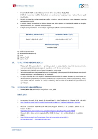 COMPUTACIÓN I
4
 El promedio final (PF) se obtendrá del promedio de las dos unidades (PU1 y PU2)
 El 30% de inasistencias inhabilita al estudiante para continuar con la asignatura (con 4 faltas el alumno queda
inhabilitado).
 Cumplir con todas las evaluaciones programadas, estudiante que no se presente a una evaluación tendrá un
calificativo de cero (0).
 El alumno que por algún motivo no rinda su examen final, podrá rendirlo en el periodo de examen de rezagado,
de no presentarse será calificado con nota cero (0).
 Cumplir con la presentación de los trabajos asignados en la fecha y tiempos establecidos.
PROMEDIO UNIDAD 1 (PU1) PROMEDIO UNIDAD 2 (PU2)
PU1=(PL+AA+FR+(EP*2))+/5 PU2=(PL+AA+FR+(EF*2))+/5
PROMEDIO FINAL (PF)
PF=(PU1+PU2)/2
PL: Prácticas de Laboratorio
AA: Actividades de Aprendizaje
FR: Foros
EP: Examen Parcial
EF: Examen Final
VII. ESTRATEGIAS METODOLÓGICAS
 El desarrollo del curso es teórico - práctico, es decir en cada unidad se impartirán los conocimientos
necesarios aplicándolos a casos reales de acuerdo al perfil de los estudiantes.
 Se aplicarán estrategias de aprendizaje e investigación cooperativa.
 Se implementarán estrategias para favorecer la creatividad, análisis y resolución de problemas, así como la
toma de decisiones y retroalimentación de contenidos.
 El campus virtual de la UCV se empleará como medio de comunicación entre el docente y los estudiantes, para
efectos de mensajería interna, repositorio de información complementaria, prácticas de aprendizaje, foros y
evaluaciones virtuales, acciones de tutoría académica y comunicación de resultados de evaluación de los
aprendizajes.
VIII. REFERENCIAS BIBLIOGRÁFICAS
 Siechert, Carl. 2009. Windows 7. Craig Stinson : Boot, 2009.
SITIOS WEB
 Corporation, Microsoft. 2014. Soporte técnico de Office. [En línea] 5 de 1 de 2014. [Citado el: 10 de 3 de 2014.]
 http://office.microsoft.com/es/support/results.aspx?qu=&av=zxl150&htags=htgprgntxO15IntGetSt.
 Microsoft Corporation. 2012. Microsoft IT Academy Program. [En línea] 14 de 12 de 2012. [Citado el: 2 de
Febrero de 2014.]
https://itacademy.microsoftelearning.com/eLearning/courseDetail.aspx?courseId=448606.
 Microsoft. 2014. Guías de inicio rápido de Office 2013. [En línea] 5 de 2 de 2014. [Citado el: 13 de 01 de
2014.]
 http://office.microsoft.com/es-es/support/guia-de-inicio-rapido-de-excel-2013-
HA103673690.aspx?CTT=5&origin=HA103673669.
 
