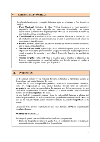 V.       ESTRATEGIAS DIDÁCTICAS


      Se aplicarán las siguientes estrategias didácticas según sea el caso en la fase intensiva e
      integral:
       Clase Magistral: Sinónimo de Clase Teórica (conferencia o clase expositiva)
         exposición de un tema, siguiendo una estructura determinada, con ayudas
         audiovisuales y promoviendo la participación activa de los estudiantes. Requiere de
         una Guía Docente de sesión Educativa.
       Visionado crítico: Visualización de un video con fines educativos al término del cual
         el estudiante desarrolla un cuestionario para evaluar su comprensión del tema y su
         apreciación crítica del mismo.
       Práctica Clínica: Aprendizaje en servicio mientras se desarrolla la labor asistencial,
         con la supervisión del profesor.
       Practica de Laboratorio: Aprendizaje a nivel individual o grupal que se orienta a la
         adquisición de destrezas procedimentales y capacidad analítica. Puede ser presencial o
         virtual y requiere de una guía y se evalúa el desempeño. Requiere de una Guía de
         prácticas.
       Practica Dirigida: Trabajo individual o colectivo que se orienta a la adquisición de
         destrezas procedimentales y/o capacidad analítica con fines formativos, no conduce a
         una calificación. Requiere de una guía de prácticas




VI.      EVALUACIÓN

      Es de carácter formativo y se realizará de forma sistemática y permanente durante el
      desarrollo de cada unidad didáctica del curso.
      La nota final del curso es el promedio ponderado de las notas de las unidades didácticas,
      todos los componentes de cada unidad didáctica deberán tener un calificativo
      aprobatorio para poder ser promediados. En caso que uno de los componentes tuviera
      calificativo desaprobatorio la unidad didáctica y el curso tendrán como calificativo
      máximo 10 siendo desaprobado del curso.
      La nota final del componente práctica clínica de cada unidad didáctica se obtiene del
      promedio ponderado de las actividades clínicas, que deberán ser cumplidas al 100%, en
      caso de no realizarse tendrá como calificativo máximo 10, siendo desaprobado de la
      unidad.

      La revisión de las pruebas se efectuará los días lunes de 9am a 13:00p.m. conjuntamente
      con el coordinador.

      ACTIVIDAD REMEDIAL

      Podrán participar de esta actividad aquellos estudiantes que presenten:
        Promedio desaprobatorio mayor o igual a 9 en el componente teórico, considerando
         como máximo dos unidades didácticas desaprobadas.



                                                                                               5
 