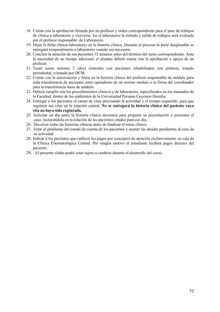 18. Contar con la aprobación firmada por un profesor y orden correspondiente para el pase de trabajos
    de clínica a laboratorio y viceversa. En el laboratorio la entrada y salida de trabajos será evaluada
    por el profesor responsable de Laboratorio.
19. Dejar la ficha clínica-laboratorio en la historia clínica. Durante el proceso la parte desglosable se
    entregará temporalmente a laboratorio cuando sea necesario.
20. Concluir la atención de sus pacientes 15 minutos antes del término del turno correspondiente. Ante
    la necesidad de un tiempo adicional, el alumno deberá contar con la aprobación y apoyo de un
    profesor.
21. Tener como mínimo 2 (dos) controles con pacientes rehabilitados con prótesis, tratado
    periodontal, o tratado por DCM.
22. Contar con la autorización y firma en la historia clínica del profesor responsable de módulo para
    toda transferencia de pacientes entre operadores de un mismo módulo o la firma del coordinador
    para la transferencia fuera de módulo.
23. Deberá cumplir con los procedimientos clínicos y de laboratorio, especificados en los manuales de
    la Facultad, dentro de los ambientes de la Universidad Peruana Cayetano Heredia.
24. Entregar a los pacientes el carnet de citas precisando la actividad y el tiempo requerido, para que
    registren sus citas en la estación central. No se entregará la historia clínica del paciente cuya
    cita no haya sido registrada.
25. Solicitar un día antes la historia clínica necesaria para preparar su presentación o presentar el
     caso, incluyéndola en la relación de los pacientes citados para ese día.
26. Devolver todas las historias clínicas antes de finalizar el turno clínico.
27. Estar al pendiente del estado de cuenta de los pacientes y asumir las deudas pendientes al cese de
     su actividad.
28. Indicar a los pacientes que realicen los pagos por conceptos de atención exclusivamente en caja de
    la Clínica Estomatológica Central. Por ningún motivo el estudiante recibirá pagos directos del
    paciente.
29. El presente silabo podrá estar sujeto a cambios durante el desarrollo del curso.




                                                                                                      52
 